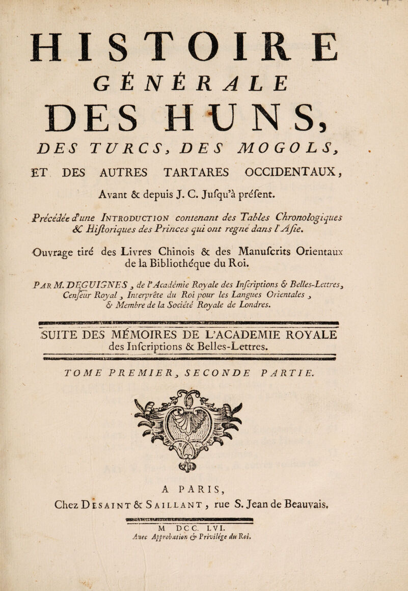 rw\ GÉNÉRALE DES TUR > HUNS, CS, DES MO GO LS, ET DES AUTRES TARTARES OCCIDENTAUX, Avant & depuis J. C. Jufqu’à préfent. Précédée dune Introduction contenant des Tables Chronologiques SC liijloriques des Princes qui ont régné dans I AJïe* Ouvrage tiré des Livres Chinois & des Manufcrits Orientaux de la Bibliothèque du Roi. Par M» DEGUIGNES * de l'Académie Royale des Infcriptions & Belles-Lettres 3 Cenfeur Royal 3 Interprète du Roi pour les Langues Orientales 3 & Membre de la Société Royale de Londres» SUITE DES MÉMOIRES DE U ACADEMIE ROYALE des Infcriptions & Belles-Lettres. TOME PREMIER, SECONDE PARTIE. A PARIS, Chez DÉsaint & Saillant , rue S. Jean de Beauvais. M DCC. LVI. Avec Approbation & Rrivilége du Roi» * l