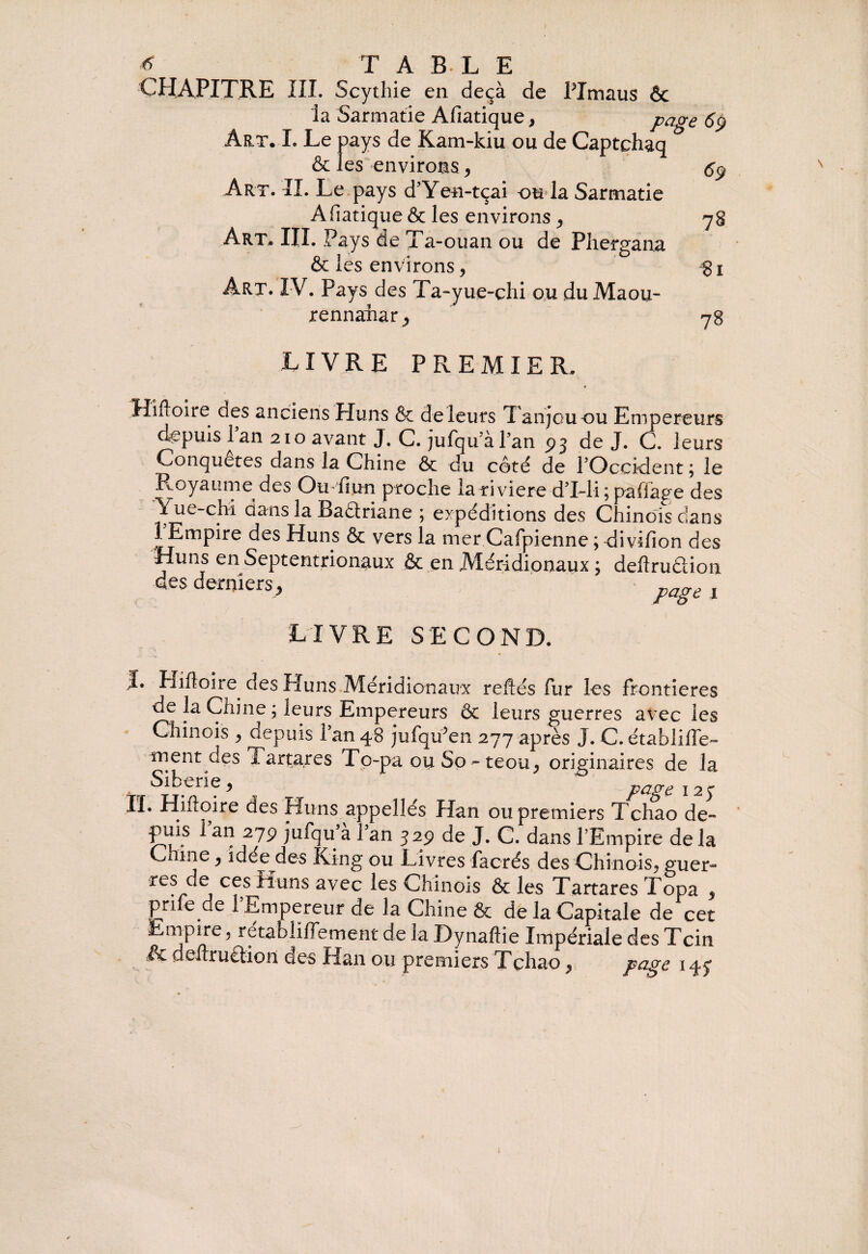 * T AELE CHAPITRE III. Scythie en deçà de PImaus 6c la Sarmatie Afiatique, page 69 Art. I. Le pays de Kam-kiu ou de Captchaq & les environs, Art. IL Le pays d’Yen-tçai ou la Sarmatie Afiatique & les environs ,, Art. III. Pays de Ta-ouan ou de Phergana & les environs, Art. IV. Pays des Ta-yue-chi ou duMaou- rennahar, 69 78 81 78 LIVRE P Pv E M IE R . Hîftoire des anciens Huns & de leurs Tanjcuou Empereurs depuis Tan 210 avant J. C.jufqu alan 93 de J. C. leurs Conquêtes dans la Chine ôc du côté de l’Occident j le Royaume des Ou-hun proche la riviere d’iTi j paffage des Yue-chi dans la Baétriane ; expéditions des Chinois dans lEmpire des Huns & vers la mer Cafpienne; divifion des Huns en Septentrionaux & en .Méridionaux ; deftruâion des derniers * pagt 1 LIVRE SECOND. I. Hiftoire. des Huns Méridionaux refiés fur les frontières de la Chine ; leurs Empereurs 6c leurs guerres avec les Chinois y depuis l’an 48 jufqu5en 277 après J. C. établiffe- ment des Tartares To-pa ou So - teou^ originaires de la Sibérie, 127 II. Hiiloire des Huns appellés Han ou premiers Tchao de- puis l’an 279 jufqu’à l’an 329 de J. C. dans V Empire de la Chine > idée des Ring ou Livres facrés des Chinois^ guer~ re? ^j C?,S ^uns avec ^es Chinois & les Tartares Topa , priie de 1 Empereur de la Chine & de la Capitale de cet Empire, retabliffement de la Dynaftie Impériale des Tcin & deftruétion des Han ou premiers Tçhao, page 147