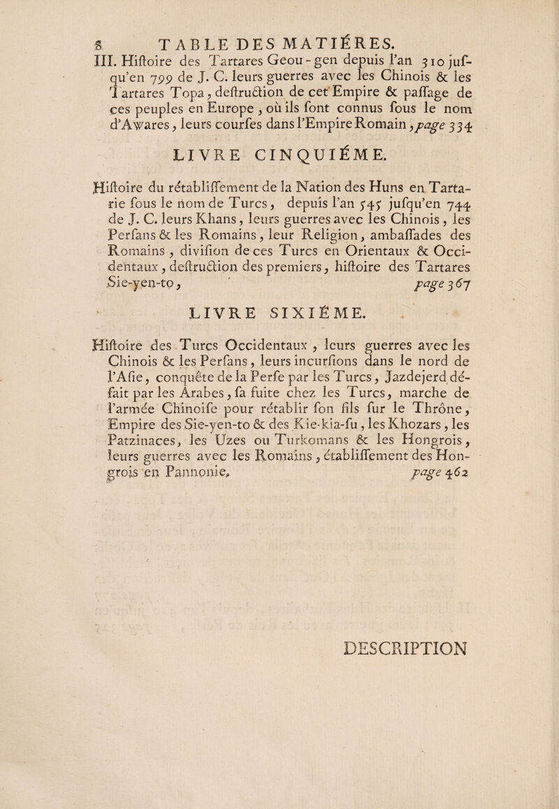 S TABLE DES MATIÈRES. III. Hiftoire des Tartares Geou- gen depuis l’an jiojuf- qu en 799 de J. C. leurs guerres avec les Chinois & les Tartares Topa , deftruftion de cet Empire & paffage de ces peuples en Europe , où ils font connus fous le nom d’Awares , leurs courfes dans l’Empire Romain >page 334 LIVRE CINQUIÈME, ( Hhtoire du rétabliftement de îa Nation des Huns en Tarta¬ rie fous le nom de Turcs, depuis l’an jufqu’en 744 de J. C. leurs Khans , leurs guerres avec les Chinois , ies Perfans&les Romains, leur Religion, amhaffades des Romains , divifion de ces Turcs en Orientaux & Occi¬ dentaux , deftrudiion des premiers, hiftoire des Tartares Sie-yen-tp, ' page 3 67 LIVRE SIXIÈME. Hiftoire des Turcs Occidentaux , leurs guerres avec les Chinois & les Perfans, leurs încurfions dans le nord de l’Afie, conquête de la Perfe par les Turcs, Jazdejerddé- fait par les Arabes, fa fuite chez les Turcs, marche de l’armée Chinoife pour rétablir fon fils fur le Thrône, Empire des Sie-yen-to & des Kie-ki.a-fu , les Khczars, les Patzinaces, ies Uzes ou Turkomans & les Hongrois, leurs guerres avec les Romains , étabiiffement des Hon¬ grois en Pannonie,, page 462 DESCRIPTION