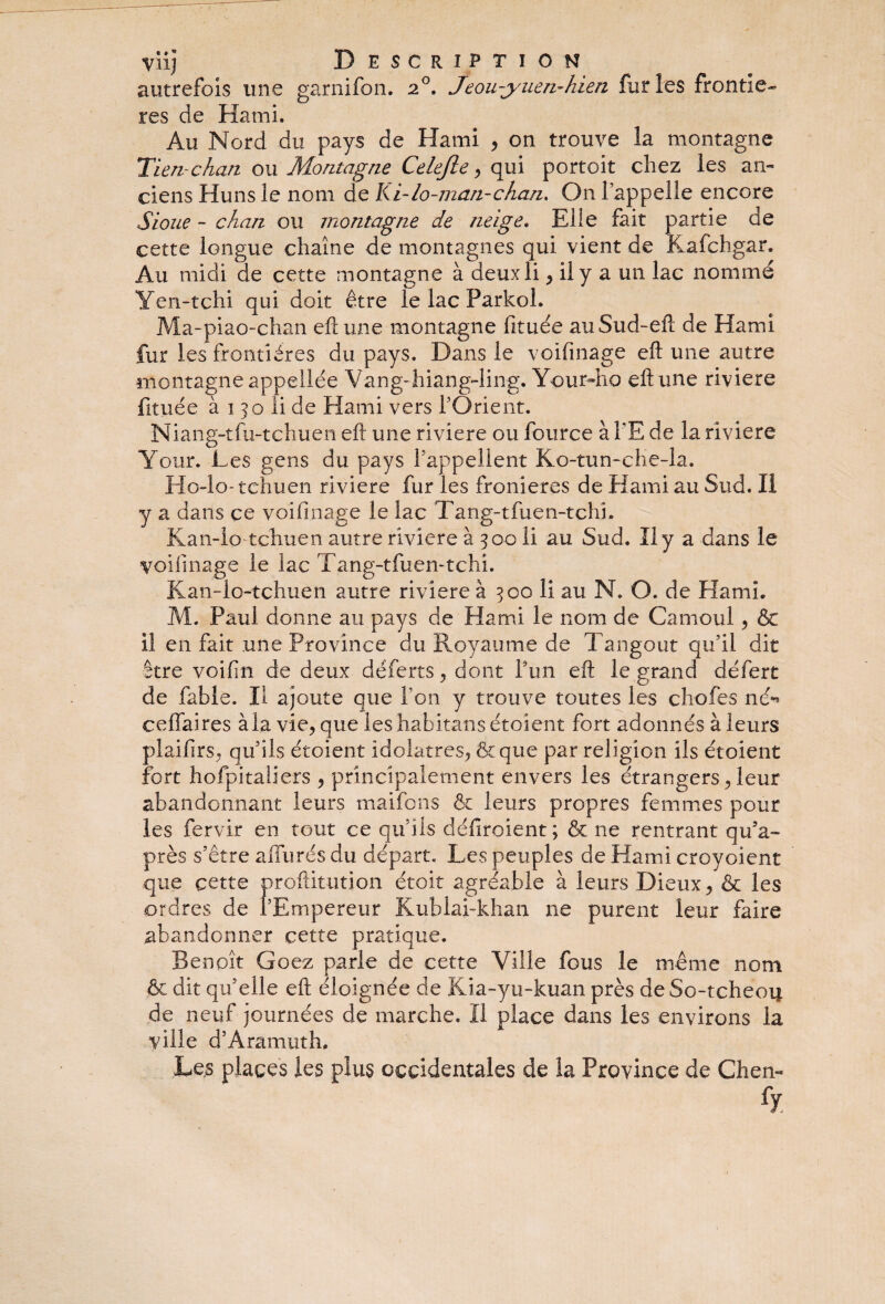 autrefois une garnifon. 20. jeou-yuen-hien furies frontiè¬ res de Kami. Au Nord du pays de Hami , on trouve la montagne Tlen-chan ou Montagne Celejïe , qui portoit chez les an¬ ciens Huns le nom de Ki-lo-man-chan. On l’appelle encore S loue - chan ou montagne de neige. Elle fait partie de cette longue chaîne de montagnes qui vient de Kafchgar. Au midi de cette montagne à deuxli, il y a un lac nommé Yen-tchi qui doit être le lac Parkol. Ma-piao-chan eftune montagne fituée auSud-eft de Hami fur les frontières du pays. Dans le voifinage eft une autre montagneappellée Vang-hiang-ling. Your-ho eftune riviere fituée à 1 jo li de Hami vers l’Orient. Niang-tfu-tchuen eft une riviere ou fource à l’E de la riviere Your. Les gens du pays l’appellent Ko-tun-che-la. Ho-lo-tehuen riviere fur les fronieres de Hami au Sud. Il y a dans ce voifinage le lac Tang-tfuen-tchi. Kan-Io tchuen autre riviere à 300 li au Sud. Il y a dans le voifinage le lac Tang-tfuen-tchi. Kan-io-tchuen autre riviere à 300 li au N. O. de Hami. M. Paul donne au pays de Hami le nom de Camoul , & il en fait une Province du Royaume de Tangout qu’il dit être voifin de deux défères, dont Y un eft le grand défert de fable. Il ajoute que Ton y trouve toutes les chofes né** ceflfaires àla vie, que leshabitans étoient fort adonnés à leurs plaifirs, qu’ils étoient idolâtres, & que par religion ils étoient fort hofpitaliers , principalement envers les étrangers, leur abandonnant leurs maifons & leurs propres femmes pour les fervir en tout ce qu’ils défiroient; & ne rentrant qu’a- près s’être allurés du départ. Les peuples de Hami croyoient que cette proftitution étoit agréable à leurs Dieux, & les ordres de l’Empereur Kublai-khan ne purent leur faire abandonner cette pratique. Benoît Goez parle de cette Ville fous le même nom & dit qu’elle eft éloignée de Kia-yu-kuan près de So-tcheoij. de neuf journées de marche. II place dans les environs la ville d’Aramuth. Les places les plus occidentales de la Province de Chen-