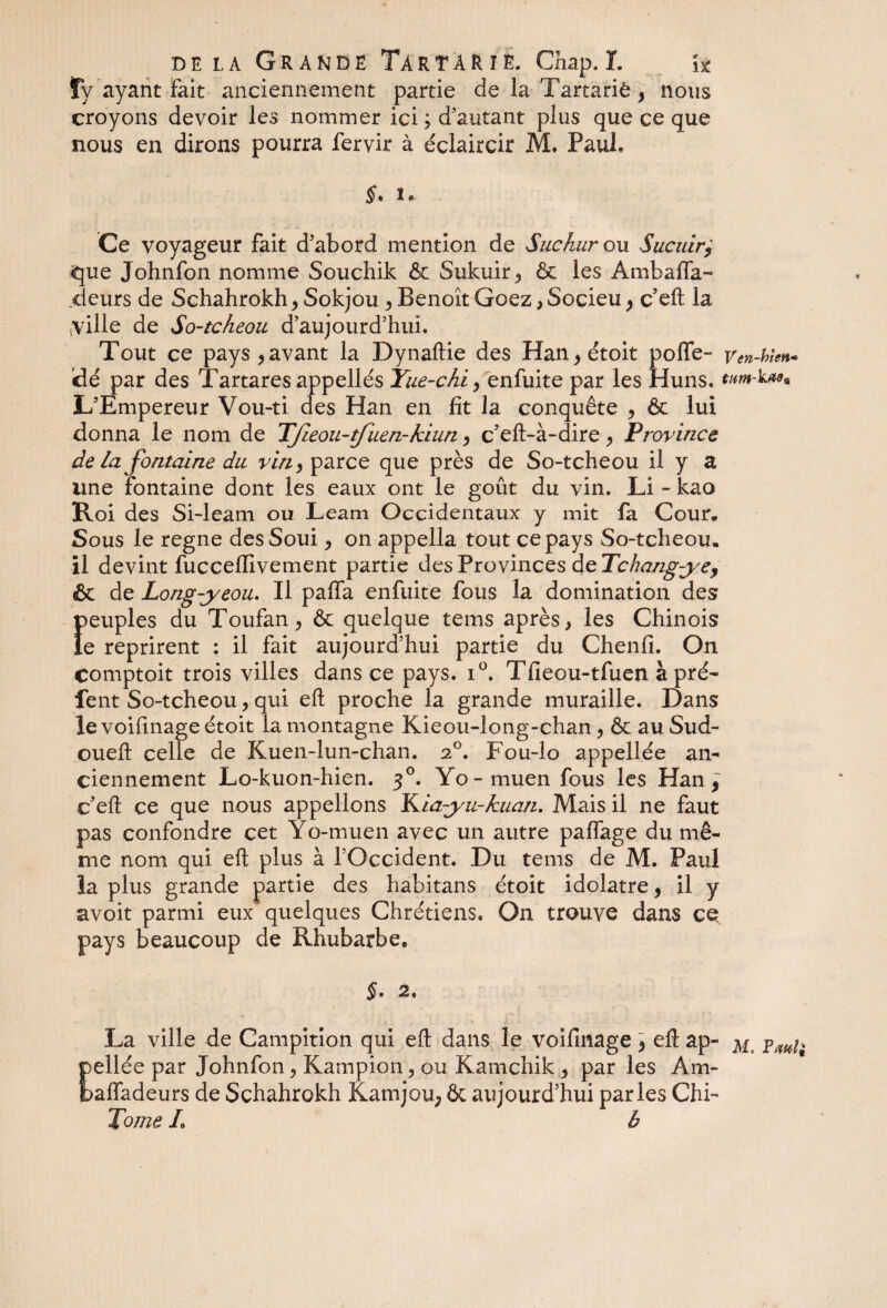 dela Grande Tàrtàr je. Chap.L i% fy ayant fait anciennement partie de la Tartariè , nous croyons devoir les nommer ici ; d’autant plus que ce que nous en dirons pourra feryir à éclaircir M. Paul, Ce voyageur fait d’abord mention de Suchur ou Sucuir$ £jue Johnfon nomme Souchik & Sukuir5 & les Ambafla- deurs de Schahrokh > Sokjou ^ Benoît Goez > Socieu 9 c’eft la .ville de So-tcheou d’aujourd’hui. Tout ce pays > avant la Dynaftie des Han^étoit pofle- VenMm* dé par des Tartaresappellés Yue-chi> enfuite par les Huns. tnm-kaâ9 L’Empereur Vou-ti des Han en fit la conquête , & lui donna le nom de TJleou-tfuen-kiun > c’eft-à-dire y Province de la fontaine du vin> parce que près de So-tcheou il y a une fontaine dont les eaux ont le goût du vin. Li-kao Roi des Si-leam ou Leam Occidentaux y mit fa Cour. Sous le régné desSoui > on appella tout ce pays So-tcheou. il devint fucceflivement partie des Provinces de Tchangyey & de Long-y eou. Il paffa enfuite fous la domination des Î>euples du Toufan ^ & quelque tems après > les Chinois e reprirent : il fait aujourd’hui partie du Chenfi. On comptoit trois villes dans ce pays. i°. Tfieou-tfuen à pré- lent So-tcheou y qui eft proche la grande muraille. Dans le voifmageétoit la montagne Kieou-long-chan > & au Sud- oueft celle de Kuen-lun-chan. 20. Fou-lo appellée an¬ ciennement Lo-kuon-hien. 30. Yo-muen fous les Han y c’eft ce que nous appelions ILia-yu-kuan. Mais il ne faut pas confondre cet Yo-muen avec un autre paffage du mê¬ me nom qui eft plus à l’Occident. Du tems de M. Paul la plus grande partie des habitans étoit idolâtre , il y avoit parmi eux quelques Chrétiens. On trouve dans ce pays beaucoup de Rhubarbe, 5. 2. La ville de Campition qui eft dans le voifînage} eft ap- PW; pellée par Johnfon ^ Kampion, ou Kamchik , par les Am- baffadeurs de Schahrokh Kamjou; & aujourd’hui parles Chi- Tome L b