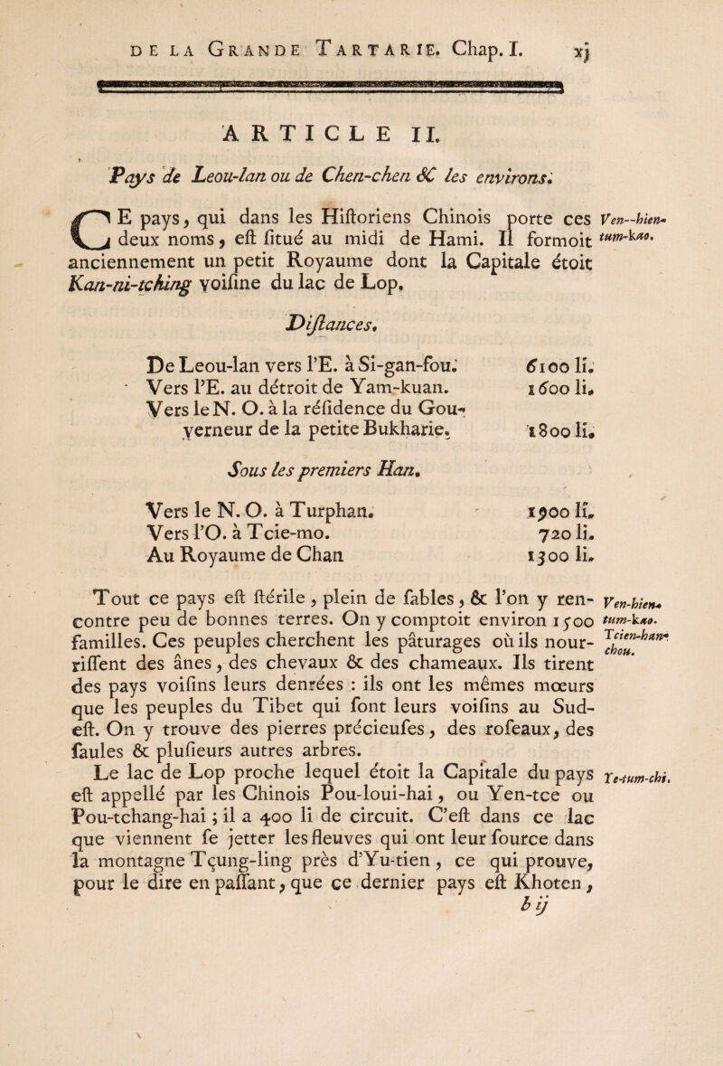 ARTICLE IL Pays de Leou-lan ou de Chen-chen SC les environs« E pays* qui dans les Hiftoriens Chinois porte ces Ven-bien- deux noms * eft fitué au midi de Hami. Il formoit tu^kao- anciennement un petit Royaume dont la Capitale étoit Kan-ni-tcAing yoifme du lac de Lop. Dijlances* De Leou-lan vers TE. à Si-gan-fou; Vers PE. au détroit de Yam-kuan. Vers le N. O. à la réfidence du Gou-* yerneur de la petite Bukharie» Sous les premiers Han, Vers le N. O. à Turphan. Vers PO. à Tcie-mo. Au Royaume de Chan (fioo IL I 600 li«* l800 H# xpoo IL 720 IL ïjoo IL Tout ce pays eft ftérile , plein de fables, & Pon y ren- Ven-bien* contre peu de bonnes terres. On y comptoir environ 15*00 tum-k**. familles. Ces peuples cherchent les pâturages où ils nour- riffent des ânes , des chevaux & des chameaux. Ils tirent des pays voifins leurs denrées : ils ont les mêmes mœurs que les peuples du Tibet qui font leurs voifins au Sud- eft. On y trouve des pierres précieufes, des rofeaux, des faules & plufieurs autres arbres. Le lac de Lop proche lequel étoit la Capitale du pays re-tum-cb$. eft appellé par les Chinois Pou-loui-hai, ou Yen-tce ou Pou-tchang-hai ; il a 400 li de circuit. Ceft dans ce lac que viennent fe jetter les fleuves qui ont leur fource dans la montagne Tçung-ling près d5Yu-tien, ce qui prouve, pour le dire en paflant > que ce dernier pays eft Khoten, b ij !