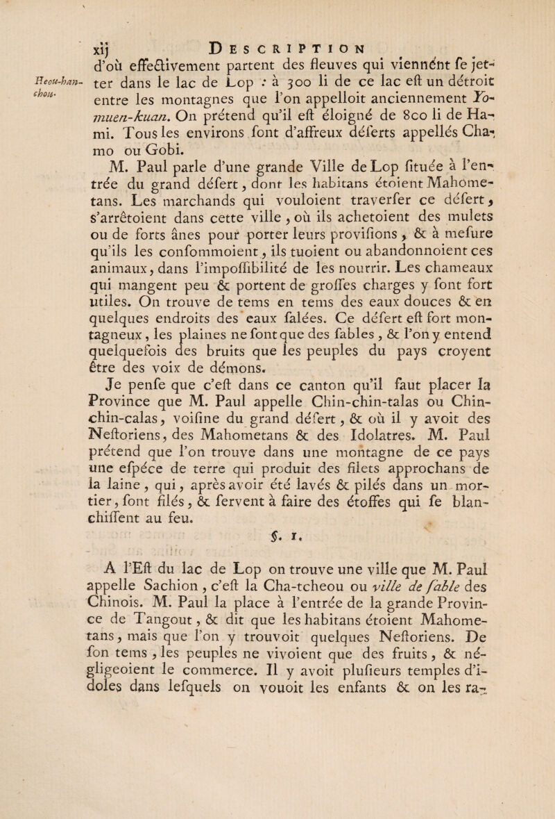 Pecu-han ch ou* xi} Description d’où effe&ivement partent des fleuves qui viennént fe )et-' ter dans le lac de Lop .* à 300 li de ce lac eft un détroit entre les montagnes que l’on appelioit anciennement To- rnuen-kuan. On prétend qu’il eft éloigné de 8co li de Ka¬ mi. Tous les environs font d’affreux déferts appellés Cha* mo ou Gobi. M. Paul parle d’une grande Ville de Lop fituée à Pen- trée du grand défert, dont les habitans étoient Mahome- tans. Les marchands qui vouloient traverfer ce défert* s’arrêtoient dans cette ville , où ils achetoient des mulets ou de forts ânes pour porter leurs provifions > & à melure qu’ils les confommoient, ils tuoient ou abandonnoient ces animaux , dans l’impoffibilité de les nourrir. Les chameaux qui mangent peu & portent de groffes charges y font fort utiles. On trouve de tems en tems des eaux douces & en quelques endroits des eaux falées. Ce défert eft fort mon¬ tagneux , les plaines ne font que des fables , & Tony entend quelquefois des bruits que les peuples du pays çroyent être des voix de démons. Je penfe que c’eft dans ce canton qu’il faut placer la Province que M. Paul appelle Chin-chin-talas ou Chin- chin~calas, voifine du grand défert , & où il y avoit des Neftoriens, des Mahometans & des Idolâtres. M. Paul prétend que l’on trouve dans une montagne de ce pays une efpéce de terre qui produit des filets approchans de la laine ? qui, après avoir été lavés & pilés dans un mor¬ tier , font filés, & fervent à faire des étoffes qui fe blan- chiffent au feu. À l’Eft du lac de Lop on trouve une ville que M. Paul appelle Sachion , c’eft la Cha-tcheou ou ville de fable des Chinois. M. Paul la place à l’entrée de la grande Provin¬ ce de Tangout, & dit que les habitans étoient Mahome¬ ta ns , mais que Ton y trouvoit quelques Neftoriens. De fon tems , les peuples ne vivoient que des fruits, ôt né- gligeoient le commerce. Il y avoit plufieurs temples d’i¬ doles dans lefquels on vouoit les enfants & on les ra-