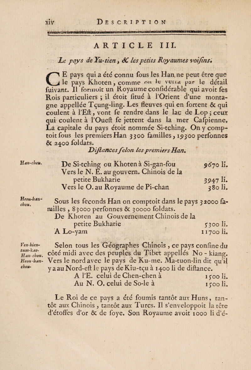 H an-ch ou. Heou-han- chou. Ven-hien- Han-chou. Heou-han- chou• • * « ARTICLE III. Le pays de Yw-tien > SC les petits Royaumes voijins. CE pays qui a été connu fous les Han, ne peut être que le pays Khoten , comme ^ll lc venu par le détail fuivant. Il fbrinuit un Royaume confidérable qui avoit fes Rois particuliers ; il étoit fitué à l’Orient d’une monta¬ gne appellée Tçung-ling. Les fleuves qui en fortent & qui coulent à l’Efl:, vont fe rendre dans le lac de Lop ; ceux qui coulent à l’Oueft fe jettent dans la mer Cafpienne. La capitale du pays étoit nommée Si-tching. On y comp- toitfous les premiers Han 3300 familles, 19300 perfonnes & 2400 foldats. Dijlancesfélon les premiers Han* De Si-tching ou Khoten à Si-gan-fou 9670 lu Vers le N, E. au gouvern, Chinois de la petite Bukharie 3947 lû Vers le O, au Royaume de Pi-chan 380 IL Sous les féconds Han on comptoit dans le pays 32000 fa¬ milles , 83000 perfonnes & 30000 foldats. De Khoten au Gouvernement Chinois de la petite Bukharie 7300 IL À Lo-yam 11700 lu s. * . '** i Selon tous les Géographes Chinois , ce pays confine du côté midi avec des peuples du Tibet appellés No - kiang. Vers le nord avec le pays de Ku- me. Ma-tuon-lin dit qu’il y a au Nord-eft le pays de Kiu-tçu à 1400 li de diftance. A TE. celui de Chen-chen à 1300 lu Au N. O* celui de So-le à 1300 lu Le Roi de ce pays a été fournis tantôt aux Huns, tan¬ tôt aux Chinois ^ tantôt aux Turcs. Il s’enveloppoit la tête d’étoffes d’or & de foye. Son Royaume avoit 1000 li d’é-