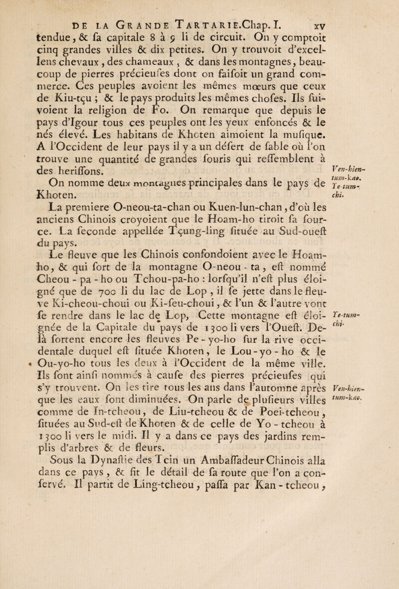 tendue, & fa capitale 8 à 9 li de circuit. On y ccmptoit cinq grandes villes & dix petites. On y trouvoit d’excel- lens chevaux , des chameaux 5 & dans les montagnes, beau¬ coup de pierres précieufes dont on faifoit un grand com¬ merce. Ces peuples avoient les mêmes mœurs que ceux de Kiu-tçu ; & le pays produits les mêmes chofes. Ils fui- voient la religion de Fo. On remarque que depuis le pays d’Igour tous ces peuples ont les yeux enfoncés & le nés élevé. Les habitans de Khcten aimoient la mufique. A l’Occident de leur pays il y a un défert de fable où Ton trouve une quantité de grandes fouris qui refîemblent à des heriffons. On nomme deux montagnes principales dans le pays de Khoten. La première O-neou-ta-chan ou Kuen-lun-chan, d’où les anciens Chinois croyoient que le Hoam-ho droit fa four- ce. La fécondé appellée Tçung-Iing fituée au Sud-oueft du pays. Le fleuve que les Chinois confondoient avec le Hoam~ ho, & qui fort de la montagne O-neou - ta, eft nommé Cheou - pa - ho ou Tcîiou-pa-ho : lorfqu’il n’eft plus éloi¬ gné que de 700 li du lac de Lop , il fe jette dans le fleu¬ ve Ki-cheou-choui ou Ki-feu-choui, & l’un & l’autre vont fe rendre dans le lac de Lop, Cette montagne eft éloi¬ gnée de la Capitale du pays de 1300 li vers l’Oueft. De¬ là fortent encore les fleuves Pe - yo-ho fur la rive occi¬ dentale duquel eft fituée Khoten, le Lou-yo-ho & le Ou-yo-ho tous les deux à l’Occident de la même ville. Ils font ainfi nommés à caufe des pierres précieufes qui s’y trouvent. On les tire tous les ans dans l’automne après que les eaux font diminuées. On parle de plufieurs villes comme de In-tcheou, de Liu-tcheou & de Poei-tcheou, fituées au Sud-eil de Khoten & de celle de Yo-tcheou à 1300 li vers le midi. Il y a dans ce pays des jardins rem¬ plis d’arbres & de fleurs. Sous la Dynafiie desTcin un Ambafladeur Chinois alla dans ce pays , & fit le détail de fa route que l’on a con¬ fier vé* Il partit de Ling-tcheou , paffa par Kan - t cheou , Ven-hlen- tu?n-kae* T e-tum~ chi. Y e-tu m- chi» Ven-hien« tum-kao.