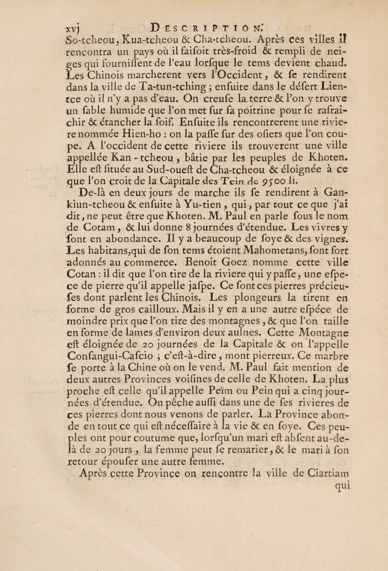 xvj Description: So-tcheou, Kua-tcheou & Cha*tcheou. Après ces villes il rencontra un pays où il faifoit très-froid & rempli de nei¬ ges qui fourniflent de Peau lorfque le tems devient chaud. Les Chinois marchèrent vers l'Occident , & fe rendirent dans la ville de Ta-tun-tching ; enfuite dans le défert Lien- tce où il n'y a pas d’eau. On creufe la terre & Pon y trouve un fable humide que Pon met fur fa poitrine pour fe rafraî¬ chir & étancher la foif. Enfuite ils rencontrèrent une riviè¬ re nommée Hien-ho : on la paffe fur des ofiers que Pon cou¬ pe. A l'occident de cette rivière ils trouvèrent une ville appellée Kan - tcheou , bâtie par les peuples de Khoten. Elle eft fituée au Sud-oueft de Cha-teheou & éloignée à ce que Pon croit de la Capitale des Tcîn de pjoo li. De-là en deux jours de marche ils fe rendirent à Gan- kiun-tcheou & enfuite à Yu-tien , qui, par tout ce que j’ai dit, ne peut être que Khoten. M. Paul en parle fous le nom de Cotam, & lui donne 8 journées d’étendue. Les vivres y font en abondance. Il y a beaucoup de foye & des vignes. Les habitans,qui de fon tems étoient Mahometans, font fort adonnés au commerce. Benoît Goez nomme cette ville Cotan : il dit que Pon tire de la riviere qui y paffe, une efpe- ce de pierre qu’il appelle jafpe. Ce font ces pierres précieu- fes dont parlent les Chinois, Les plongeurs la tirent en forme de gros cailloux. Mais il y en a une autre efpéce de moindre prix que Pon tire des montagnes, & que Pon taille en forme de lames d’environ deux aulnes. Cette Montagne efl: éloignée de 20 journées de la Capitale & on l’appelle Confangui-Cafcio ; c’eft-à-dire, mont pierreux. Ce marbre fe porte à la Chine où on le vend. M. Paul fait mention de deux autres Provinces voifines de celle de Khoten. La plus proche efl celle qu’il appelle Peïm ou Pein qui a cinq jour¬ nées d’étendue. On pêche auffi dans une de fes rivières de ces pierres dont nous venons de parler. La Province abon¬ de en tout ce qui efl néceflaire à la vie & en foye. Ces peu- f)les ont pour coutume que, lorfqu’un mari efl abfent au-de- à de 20 jours , la femme peut fe remarier, & le mari à fon retour époufer une autre femme. Après cette Province on rencontre la ville de Ciartiam qui