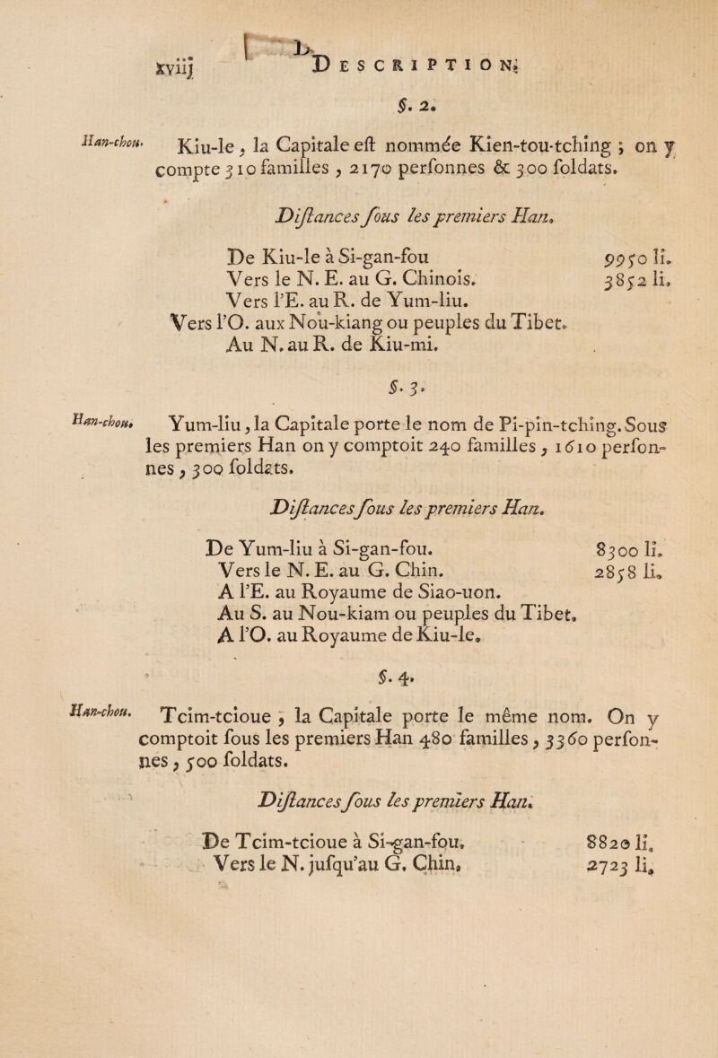 ïïsn-chopt» Htm-chou, 4 9 °> XviiJ I 1*. Description» §. 2. Kiu-le . la Capitale eft nommée Kien-tou-tching ; on y compte 310 familles , 2170 perfonnes & 300 foldats. ✓ • c Dijlances fous les premiers Han* De Kiu~le à Si-gan-fou 99 S° ü- Vers ie N. E. au G. Chinois, 3852 IL Vers PE. au R. de Yum-liu. Vers PO. aux Nou-kiang ou peuples du Tibet, Au N. au R, de Kiu-mi. §* 3 * Yum-liu j la Capitale porte le nom de Pi-pin-tchîng. Sous les premiers Han on y comptoir 240 familles 7 1610 perfon¬ nes ; 300 foldats. Dijlances fous les premiers Han* De Yum-liu à Si-gan-fou. 8300 IL Vers le N. E. au G. Chin. 2858 Lu A PE. au Royaume de Siao-uon. Au S. au Nou-kiam ou peuples du Tibet» À PO. au Royaume de Kiu-le» * §' 4* Tcim-tcioue , la Capitale porte le même nom. On y comptoit fous les premiers Han 480 familles 7 3360 perfon¬ nes > 500 foldats. Dijlances fous les premiers Han. De Tcim-tcioue à Sugan-foiu Vers le N. jufqifau G. Chin* 882e IL 2723 IL