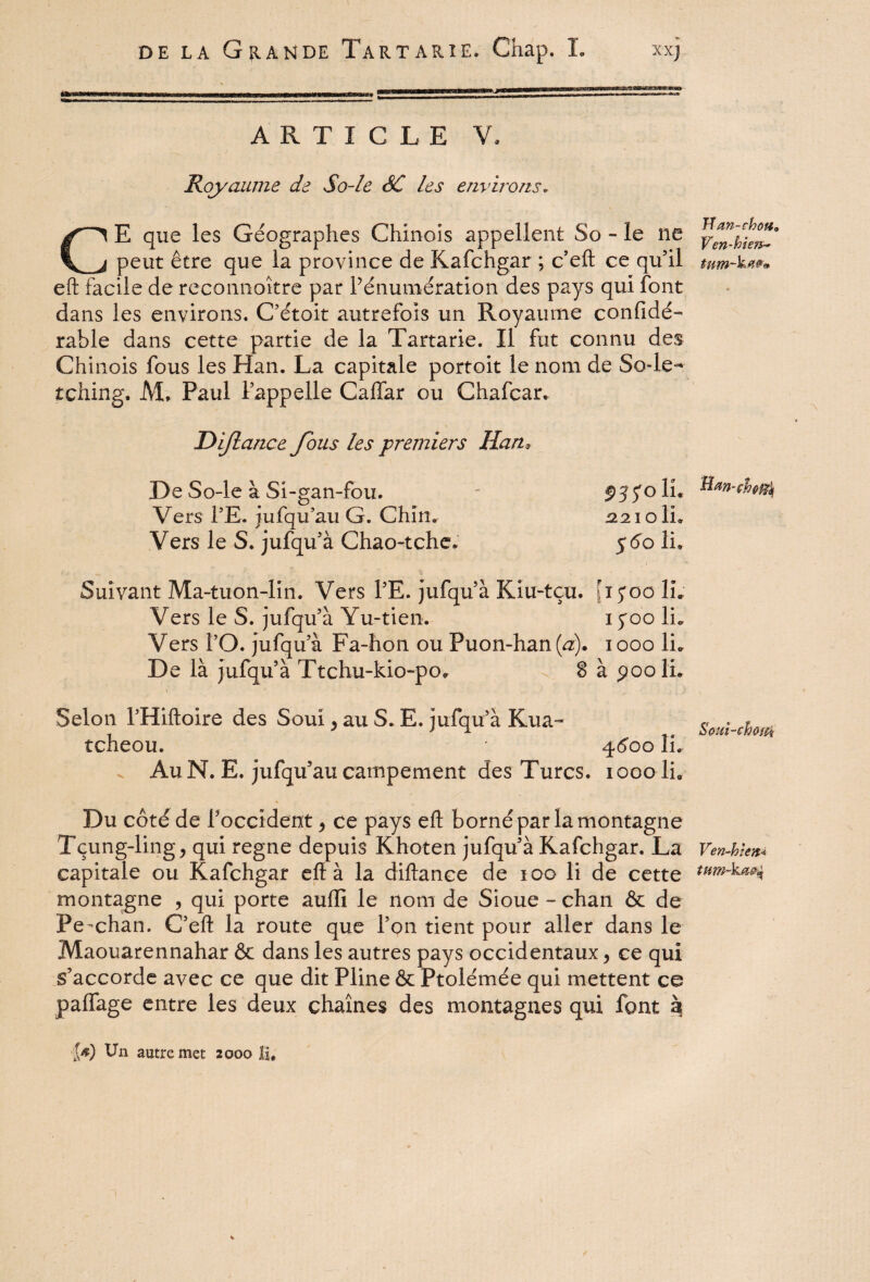 i ijiiiL'i'ii11*1 *(wi|!»‘*iii d if,Tri im,ig. ARTICLE V, Royaume de So-le SC les environs. CE que les Géographes Chinois appellent So - le ne peut être que la province de Kafchgar ; c’eft ce qu’il eft facile de reconnoître par Pénumération des pays qui font dans les environs. C’étoit autrefois un Royaume confidé- rahle dans cette partie de la Tartarie. Il fut connu des Chinois fous les Han. La capitale portoit le nom de So-le- tching. AL Paul l’appelle Caffar ou Chafcar. Dijlance fous les premiers Han» .De So-le à Si-gan-fou. - $5joli. Vers TE. jufqu’au G. Chîn. 2210 IL Vers le S. jufqu’à Chao-tche. 5 60 lu Suivant Ma-tuon-lin. Vers PE. jufqu’à Kiu-tçu. '15*00 IL Vers le S. jufqu’à Yu-tien. 1 yoo IL Vers l’O. jufqu’à Fa-hon ou Puon-han(^). 1000 IL De là jufqu’à Ttchu-kio-po* 8 à poolL Selon l’Hiftoire des Soui, au S. E. jufqu’à Kua- tcheou. * 4600 IL v Au N. E. jufqu’au campement des Turcs, 1000IL Du côté de l’occident, ce pays eft borné par la montagne Tçung-ling, qui régné depuis Khoten jufqu’à Kafchgar. La capitale ou Kafchgar eft à la diftance de 100 li de cette montagne , qui porte auiïi le nom de Sioue - chan & de Pe-chan. C’eft la route que l’on tient pour aller dans le Maouarennahar & dans les autres pays occidentaux, ce qui s’accorde avec ce que dit Pline & Ptolémée qui mettent ce paffage entre les deux chaînes des montagnes qui font à }Jan-chofi0 Ven-h ien~ Soui-chofti Ven-h t en* tftm-ka&ç l*) Un autre met 2000 H.