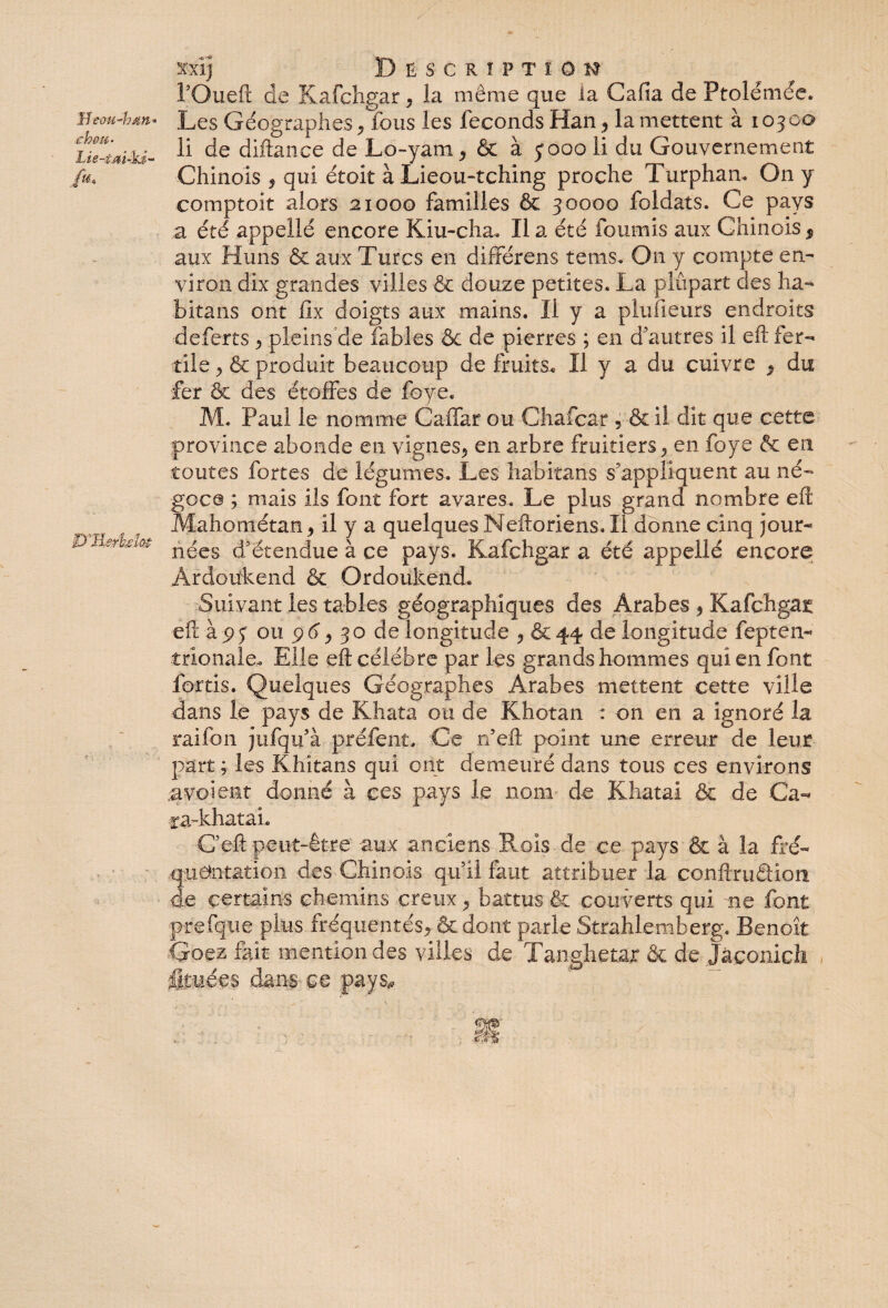 Hrtw-hsm* œkou- ^'Jl&rbsîc# xxij Description TOueft de Kafchgar * la même que la Cafia de Ptolémée. Les Géographes * fous les féconds Han* la mettent à 10300 li de diftance de Lo-yam * & à 3000 li du Gouvernement Chinois * qui étoit à Lieou-tching proche Turphan. On y comptoir alors 21000 familles & 30000 foldats. Ce pays a été appelle encore Kiu-cha. lia été fournis aux Chinois$ aux Huns & aux Turcs en différens tems- On y compte en¬ viron dix grandes villes & douze petites. La plupart des ha¬ bita ns ont fix doigts aux mains. Il y a plufieurs endroits deferts * pleins de fables & de pierres ; en d’autres il eft fer¬ tile > & produit beaucoup de fruits. Il y a du cuivre * du •fer & des étoffes de foye. M. Paul le nomme Ca-ffar ou Chafcar , & il dit que cette province abonde en vignes* en arbre fruitiers* en foye & en toutes fortes de légumes. Les habitans s’appliquent au né¬ goce ; mais ils font fort avares. Le plus grand nombre eft Mahométan* il y a quelquesNeftoriens.il donne cinq jour¬ nées d’étendue à ce pays. Kafchgar a été appelle encore Ardoükend & Ordoûkend. Suivant les tables géographiques des Arabes * Kafchgar eft à 9 y ou 9 6* 30 de longitude * & 44 de longitude fepten- îrionaie. Elle eft célébré par les grands hommes qui en font fortis. Quelques Géographes Arabes mettent cette ville dans le pays de Khata ou de Khotan : on en a ignoré la raifon jufqu’à préfent. Ce rfeft point une erreur de leur part ; les Khitans qui ont demeuré dans tous ces environs a voient donné à ces pays le nom de Khatai & de Ca- ca-khataL C’eft peut-être aux anciens Rois de ce pays & à la fré¬ quentation des Chinois qu’il faut attribuer la conftruâioix de certains chemins creux * battus & couverts qui ne font prefque plus fréquentés* & dont parle Strahlemberg. Benoît Goez fait mention des villes de Tanghetar & de Jàconich fituées dans ce pays#