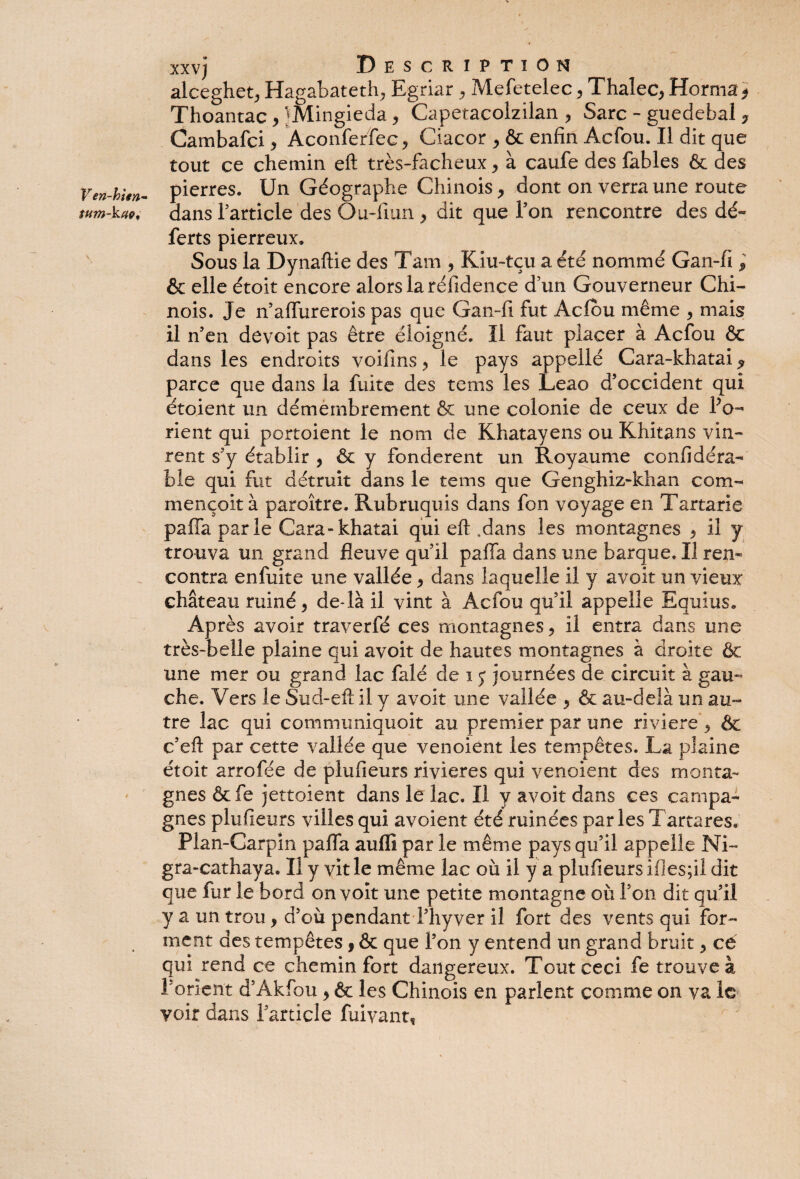 V en-hien~ \ xxvj Description alceghet, Hagabateth^ Egriar , Mefetelec, Thalec, Horma* Thoantac > }Mingieda, Capetacolzilan , Sarc - guedebal ? Cambafci, Aconferfec, Ciacor ^ & enfin Acfou. Il dit que tout ce chemin eft très-facheux, à caufe des fables & des pierres. Un Géographe Chinois, dont on verra une route dans l’article des Ou-fiun y dit que Ton rencontre des dé~ ferts pierreux. Sous la Dynaftie des Tam , Kiu-tçu a été nommé Gan-fi ; & elle étoit encore alors la réfidence dun Gouverneur Chi¬ nois. Je n’affurerois pas que Gan-fi fut Acfou même , mais il n’en devoit pas être éloigné. Il faut placer à Acfou ôc dans les endroits voifins ? le pays appellé Cara-khatai ^ parce que dans la fuite des tems les Leao d’occident qui étoient un démembrement & une colonie de ceux de Po~* rient qui portoient le nom de Khatayens ou Khitans vin¬ rent s’y établir , & y fondèrent un Royaume confidéra- bie qui fut détruit dans le tems que Genghiz-khan com¬ mençait à paroître. Rubruquis dans fon voyage en Tartarie pafla parle Cara-khatai qui eft .dans les montagnes , il y trouva un grand fleuve qu’il pafla dans une barque. Il ren¬ contra enfuite une vallée * dans laquelle il y avoit un vieux château ruiné 5 de-là il vint à Acfou qu’il appelle Equius. Après avoir traverfé ces montagnes, il entra dans une très-belle plaine qui avoit de hautes montagnes à droite & une mer ou grand lac falé de i y journées de circuit à gau¬ che. Vers le Sud-eft il y avoit une vallée 9 & au-delà un au¬ tre lac qui communiquait au premier par une riviere*, & c’eft par cette vallée que venoient les tempêtes. La plaine étoit arrofée de plufieurs rivières qui venoient des monta¬ gnes &fe jettoient dans le lac. Il y avoit dans ces campa¬ gnes plufieurs villes qui avoient été ruinées parles Tartares.' Plan-Carpin pafla auflï par le même pays qu’il appelle Ni- gra-cathaya. Il y vit le même lac où il y a plufieurs ifies;ii dit que fur le bord on voit une petite montagne où l’on dit qu’il y a un trou, d’où pendant l’hyver il fort des vents qui for¬ ment des tempêtes 9 & que l’on y entend un grand bruit 5 cé qui rend ce chemin fort dangereux. Tout ceci fe trouve à l'orient d’Akfou y & les Chinois en parlent comme on va le voir dans l’article fuivant,