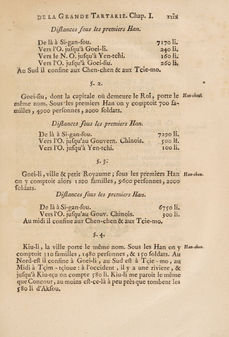 K Dijlances fous les premiers Han; De là à Si-gan-fou. 7170 IL Vers PO. jufqu à Goei-li. 240 IL Vers le N. O. jufqu’à Yen-tchL 160 IL Vers PO. jufqiPà Goei-fiu. 2.60 IL Au Sud il confine aux Chen-çhen & aux Tcie-mo. ÿ. 2. Goei-fiu, dont la capitale où demeure le Roî, porte le même nom. Sous les premiers Han on y corpptoit 700 fai milles p 4900 perfonnes, 2000 foldats. Dijlances fous les premiers Han. De là à Si-gan-fou. 7290 IL Vers PO. jufqifau Gouvern. Chinois» 500 If. Vers PO. jufqu à Yen-tchL 100 li. §• 3: Goei-li y ville & petit Royaume ; fous les premiers Han on y comptoir alors 1200 familles, 9600 perfonnes, 2000 foldats. Dijlances fous les premiers Han. De là à Si-gan-fou. 67J0 IL Vers PO. jufqu'au Gouv. Chinois. 300 li. Au midi il confine aux Chen-chen êt aux Tcie-mo» ? ' * 'y ■ ' / V- • ! §* 4* Kiu-li y la ville porte le même nom. Sous les Han on y eomptoit 3 io familles y 1480 perfonnes , & 15*0 foldats. Au Nord-eft il confine à Goei-li y au Sud eft à Tçie - mo , au Midi à Tçim -tçioue : à l’occident , il y a une riviere y & jufqu5 à Kiu-tçu on compte j8o li. Kiu-li me paroît le même que Concour , au moins eft-ce-là à peu près que tombent les J 8g li d’Akfou» lîan-chciâ Han-cbw* H an-chou.