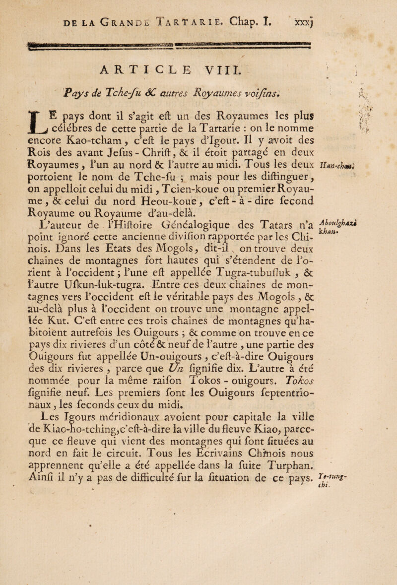 de la Grande Ta r t a r i e. Chap. ï. Xxxjj ARTICLE VIII. i , *• Pays de Tche-fu SC autres Royaumes voijlns. LE pays dont il s’agit eft tin des Royaumes les plus célébrés de cette partie de la Tartarie : on le nomme encore Kao-tcham , c’eft le pays d’Igour. Il y avoir des Rois des avant Jefus-Chrift, & il étoit partagé en deux Royaumes, l’un au nordôc l’autre au midi. Tous les deux Uan-chml portoient le nom de Tche-fu ; mais pour les diftinguer, on appelloit celui du midi, Tcien-koue ou premier Royau¬ me , & celui du nord Heou-koue, c’eft - à - dire fécond Royaume ou Royaume d’au-delà. L’auteur de l’Hiftoire Généalogique des Tatars n’a AboulghaxÀ point ignore cette ancienne diviiion rapportée par les Chi- nois. Dans les Etats des Mogols, dit-il „ on trouve deux chaînes de montagnes fort hautes qui s’étendent de l’o¬ rient à l’occident ; l’une eft appellée Tugra-tubufluk , & l’autre Ufkun-luk-tugra. Entre ces deux chaînes de mon¬ tagnes vers l’occident eft le véritable pays des Mogols ., & au-delà plus à l’occident on trouve une montagne appel¬ lée Kut. C’eft entre ces trois chaînes de montagnes qu’ha- bitoient autrefois les Ouigours ; & comme on trouve en ce pays dix rivières d’un côté & neuf de l’autre ,une partie des Ouigours fut appellée Un-ouigours , c’eft-à-dire Ouigours des dix rivières , parce que Un fignifie dix. L’autre à été nommée pour la même raifon Tokos - ouigours. Tokos lignifie neuf. Les premiers font les Ouigours feptentrio- naux, les féconds ceux du midi* Les Igours méridionaux avoient pour capitale la ville de Kiac-ho-tching,c’eft-à-dire la ville du fleuve Kiao, parce- que ce fleuve qui vient des montagnes qui font fkuées au nord en fait le circuit. Tous les Ecrivains Chinois nous apprennent quelle a été appellée dans la fuite Turphan. Ainfi il n’y a pas de difficulté fur la fituation de ce pays.