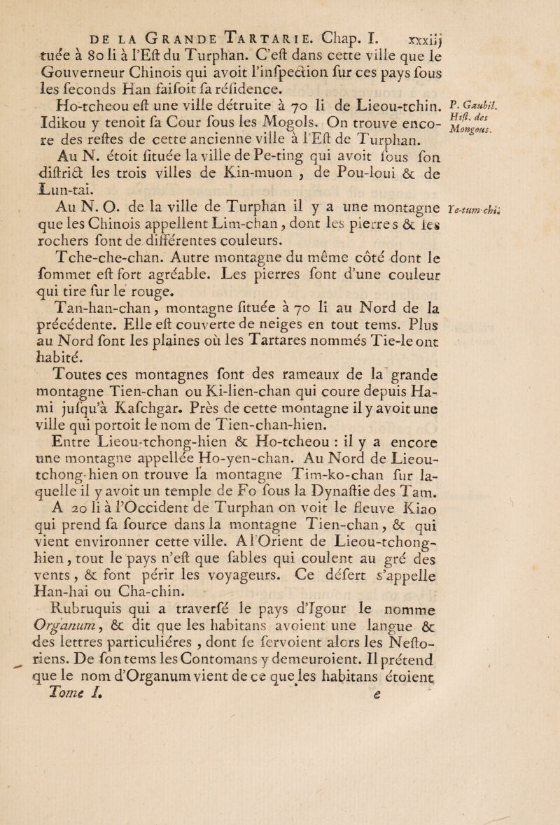 tuée à 80 li à PEft du Turphan. C’eft dans cette ville que le Gouverneur Chinois qui avoit finfpeâion fur ces pays fous les féconds Han faifoit fa réfidence. Ho-tcheou eft une ville détruite à 70 li de Lieou-tchin. P-Gaubu. Idikou y tenoit fa Cour fous les Mogols. On trouve enco- re des relies de cette ancienne ville à T Eft de Turphan. Au N. étoit lituée la ville de Pe-ting qui avoit fous fon diftriâ les trois villes de Kin-muon , de Pou-loui & de Lun-tai. Au N. O. de la ville de Turphan il y a une montagne ïe-tum-chu que les Chinois appellent Lim-chan , dont les pierres ôc les rochers font de différentes couleurs. Tche-che-chan. Autre montagne du même côté dont le fommet eft fort agréable. Les pierres font d’une couleur qui tire fur le rouge. Tan-han-chan, montagne fituée à 70 li au Nord de la précédente. Elle eft couverte de neiges en tout tems, Plus au Nord font les plaines où les Tartares nommés Tie-le ont habité. Toutes ces montagnes font des rameaux de la grande montagne Tien-chan ou Ki-lien-chan qui coure depuis Ha- mi jufqua Kafchgar. Près de cette montagne il y avoit une ville qui portoit le nom de Tien-chan-hien. Entre Lieou-tchong-hien & Ho-tcheou : il y a encore une montagne appellée Ho-yen-chan. Au Nord de Lieou- tchong-hien on trouve la montagne Tim-ko-chan fur la¬ quelle il y avoit un temple de Fo fous la Dynaftie des Tarn. A 20 li à VOccident de Turphan on voit le fleuve Kiao qui prend fa fource dans la montagne Tien-chan, & qui vient environner cette ville. Al Orient de Lieou-tchong- hien , tout le pays n’eft que fables qui coulent au gré des vents, & font périr les voyageurs. Ce défert s’appelle Han-hai ou Cha-chin. Rubruquis qui a traverfé le pays d’Igour le nomme Orgarmm, & dit que les habitans avoient une langue & des lettres particulières , dont fe fervoient alors les Nefto- riens. De fon tems lesContomans y demeuroient. Il prétend que le nom d’Organum vient de ce que les habitans étaient Tome L e