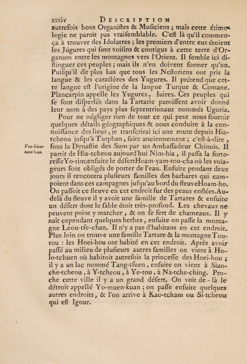 Vm~hien~ tum-kaë. xxx iv Description autrefois bons Organiftes & Muficiens ; maïs cette étïmü* logie ne paroît pas vraifemblable. C’eft là qu’il commen¬ ça à trouver des Idolâtres ; les premiers d’entre eux étoient les Jügures qui font voifins & contigus à cette terre d’Or- ganum entre les montagnes vers l’Orient. Il femble ici di- ftinguer ces peuples ; mais ils n’en doivent former qu’un*. Puifqu’il dit plus bas que tous les Nefloriens ont pris la langue & les caradères des Yugures. Il prétend que cet¬ te langue efl l’origine de la langue Turque & Comane. Plancarpin appelle les Yugures, luires. Ces peuples qui fe font difperfés dans laTartarie paroifTent avoir donné leur nom à des pays plus feptentrionaux nommés Ugoria* Pour ne négliger rien de tout ce qui peut nous fournir quelques détails géographiques & nous conduire à la con- noiffance des lieux, je tranfcrirai ici une route depuis Hia- tcheou jufqu’à Turphan , faite anciennement ; c’eft-à-dire % fous la Dynaftie des Sum par un Âmbaffadeur Chinois. Il partit de Hia-tcheou aujourd’hui Nim-hia , il paffa la forte- reffeYo-tim;enfuitele défertHoani-yam-tou-cha où les voïa- geurs font obligés de porter de l’eau. Enfuite pendant deur jours il rencontra plufieurs familles des barbares qui cam- poient dans ces campagnes jufqu’au bord du fleuveHoam-ho*. On pafloit ce fleuve en cet endroit fur des peaux enflées.Âu~ delà du fleuve il y avoit une famille de Tartares & enfuite un défert dont le fable étoit très-profond. Les chevaux ne peuvent point y marcher , & on fe fert de chameaux. Il y naît cependant quelques herbes, enfuite on paffe la monta¬ gne Leou-tfe-chan. Il n’y a pas d’habitans en cet endroit» Plus loin on trouve une famille Tartare& la montagne Tou¬ tou : lès Hoei-hou ont habité en cet endroit. Après avoir f>affé au milieu de plufieurs autres familles on vient à Ho- o-tchuen où habitoit autrefois la princeffe des Hoei-hou ç il y a un lac nommé Tang-tfuen , enfuite on vient à Siao- che-tcheou , à Y-tcheou , à Ye-tou , à Na-tche-ching. Pro¬ che cette ville il y a un grand défert, On voit de - là le détroit appellé Yo-muen-kuan ; on pafle enfuite quelques autres endroits > & Ton arrive à Kao-tcham ou Si-teheoir qui eft Igour.