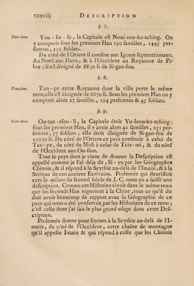 * .<• *• lâm-chou* ïïm-fihm ïlaiS'-cb&u. §. 7. / Y ou - lie - fu ^ la Capitale eft Nouî-tou-ko-tching. Ou y comptoit fous les premiers Flan ipo familles , 144y per- formes, 331 foidats. Du côté de 1 Orient il confine aux Igours feptentrionaux. Au Nord aux Huns, ôc à l’Occident au Royaume de Pi¬ lou ; il eft éloigné de 8830 li de Si-gan-fou, Tan--pe autre Royaume dont la ville porte le même nam;elle eft éloignée de 8 870 li. Sous les premiers Han on y comptoit alors 27 familles , 194 perfonnes & 45* foidats. Ou-tan -tfeu» li, la Capitale étoit Yu-leou-ko-tching : fous les premiers Han, il y avoit alors 41 familles , 231 per¬ fonnes, 5-7 foidats ; elle étoit éloignée de Si-gan-fou de 10330 li. Du côté de l’Orient ce pays confinoit à celui de Tan - pe, du côté du Midi à celui de Tcie - mi, ôc du côté de l’Occident aux OuTiun. Tout le pays dont je viens de donner la Defcription eft appellé comme je Fai déjà dit, Si - yu par les Géographes Chinois , ôc il répond à la Scythie au-delà de Plmaiis, ôc à la Serique de nos anciens Ecrivains.. Ptolemée qui fleuriffoit vers le milieu du fécond fiécle de J. C. nous en a laiffé une defcription. Comme cet Hiftorien vivoit dans le mêmetems que les féconds Han regnoient à la Chine ,tout ce qu’il dit doit avoir beaucoup de rapport avec la Géographie de ce pays qui nous a été confervée.par les Hiftoriens de ce tems ; c’eft celle dont j’ai fait le plus grand ufage dans cette Def¬ cription. Ptolemée donne pour limites à la Scythie au-delà de PT maüs, du côté de POccïdent, cette chaîne de montagne qu'il appelle ïmaüs .ôc qui répond à celle que les Chinois