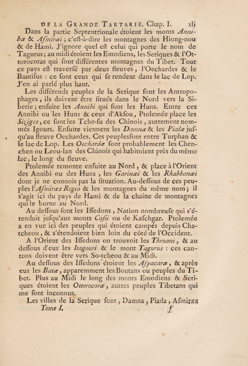 Dans la partie Septentrionale étoient les monts Anni- hœ & Afmirœi ; c’eft-à-dire les montagnes des Hiong-nou & de Hami. J'ignore quel efl celui qui porte le nom de Tagurus ; au midi étoient les Emodiens, les Seriques & F Ot- torocoras qui font différentes montagnes du Tibet. Tout ce pays eft traverfé par deux fleuves * FOechardes & le Bautifus : ce font ceux qui fe rendent dans le lac de Lop. J'en ai parlé plus haut. Les différends peuples de la Serique font les Antropo- phages ^ ils doivent être fitués dans le Nord vers la Si¬ bérie ; enfuite les Aruiibi qui font les Huns. Entre ces Annibi ou les Huns & ceux d’Akfou > Ptolemée place les Sièges y ce font les Tche-fu des Chinois ^ autrement nom¬ més Igours. Enfuite viennent les Damnæ & les Pialœ juf- qu au fleuve Oechardes. Ces peuplesfont entre Turphan & le lac de Lop. Les Qechardœ font probablement les Cheli¬ chen ou Leou-lan des Chinois qui habitoient près du même lac > le long du fleuve. Ptolemée remonte enfuite au Nord 5 & place à l’Orient des Annibi ou des Huns ^ les Garinœi & les Rhabbanœi dont je ne commis pas la fituation. Au-deffous de ces peu- pies FAfmiræaRegio & les montagnes du même nom; il s’agit ici du pays de Hami & de la chaîne de montagnes qui le borne au Nord. Au deffous font les îffedons ^ Nation nombreufe qui s’é- tendoit jufqu’atix monts Cajîi ou de Kafchgar. Ptolemée a en vue ici des peuples qui étoient campés depuis Cha- tcheou ^ & s’étendoient bien loin du côté de l’Occident. A l’Orient des Iffedons on trouvoit les Throani, & au deffous d’eux les Itagouri •& le mont Tagurus : ces can¬ tons doivent être vers S o-te lie ou &au Midi. Au deffous des Iffedons étoient les Ajpacaræ, & après eux les Batæ > apparemment lesBoutans ou peuples du Ti¬ bet. Plus au Midi le long des monts Emodiens & Seri¬ ques étoient les Ottorocoræ, autres peuples Tibetans qui me font inconnus. Les villes de la Serique font, Damna ; Piada > Afmijp^ Tome L f