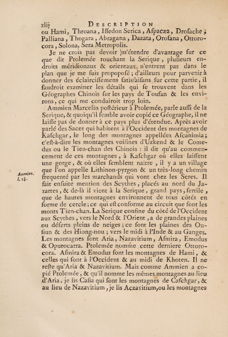 h*b xiij Description ou Hami, Throana, Iffedon Serica , Afpacæa, Dro fâche £ Palliana, Thogara, Abragana, Dazata, Orofana, Ottoro- cora, Solona, Sera Metropolis. Je ne crois pas devoir Jm’étendre d’avantage fur ce que dit Ptolemee touchant la Serique , plusieurs en¬ droits méridionaux & orientaux n’entrent pas dans le plan que je me fuis propopofé ; d’ailleurs pour parvenir à donner des éclairciffemens fatisfaifans fur cette partie , il faudroit examiner les détails qui fe trouvent dans les Géographes Chinois fur les pays de Toufan & les envi¬ rons, ce qui me conduirait trop loin, Serique, & quoiqu’il femble avoir copié ce Géographe, il ne laifle pas de donner à ce pays plus d’étendue. Après avoir parlé des Saces qui habitent à l’Occident des montagnes de Kafchgar, le long des montagnes appellées Afcanimia; c’eft-à-dire les montagnes voifmes d’Uzkend & le Corne- dus ou le Tien-chan des Chinois : il dit qu’au commen¬ cement de ces montagnes , à Kafchgar ou elles laiffent une gorge , & où elles fembient naître , il y a un village que l’on appelle Lithinon-pyrgon & un très-long chemin fréquenté par les marchands qui vont chez les Seres. Il fait enfuite mention des Scythes , placés au nord du Ja- xartes , & de-là il vient à la Serique ,, grand pays, fertile , que de hautes montagnes environnent de tous côtés en forme de cercle; ce qui eft conforme au circuit que font les monts Tien-chan. La Serique confine du côté de l’Occident aux Scythes , vers le Nord & l’Orient ,a de grandes plaines ou déferts pleins de neiges ; ce font les plaines des Ou- fiun & des Hiong-nou ; vers le midi à Pin de & au Ganges. Les montagnes font Aria, Nazavitium, Afmira, Emodus & Opurocarra. Ptolemée nomme cette derniere Ottoro- cora. Afmira & Emodus font les montagnes de Hami, & celles qui font à l’Occident & au midi de Khoten. Il ne refte qu’Aria & Nazavitium. Mais comme Ammien a co¬ pié Ptolemée, & qu’il nomme les mêmes montagnes au lieu d’Aria, je iis Cafia qui font les montagnes de Cafchgar, & au lieu de Nazavitium ; je lis Açzaviüum;ou les montagnes