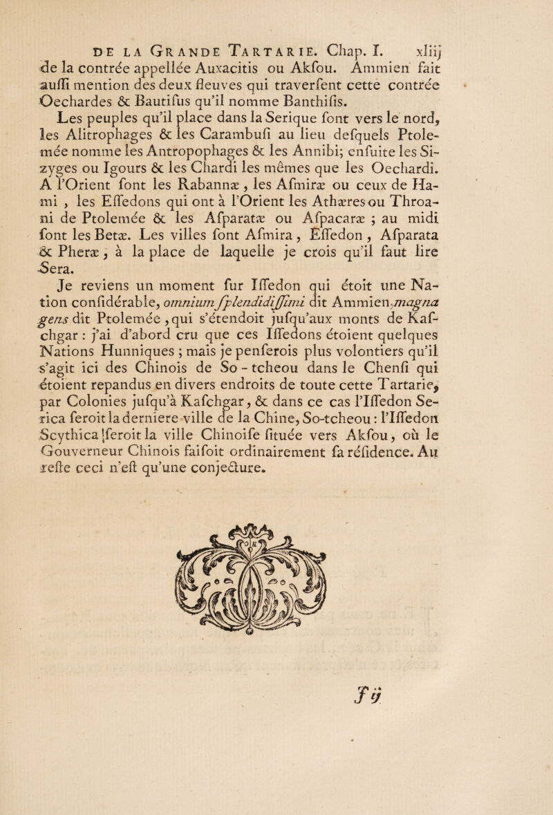 de la contrée appellée Auxacitis ou Akfou. Ammien fait suffi mention des deux fleuves qui traverfent cette contrée Oechardes & Bautifus qu’il nomme Banthifis. Les peuples qu’il place dans la Serique font vers le nord* les Alitrophages & les Carambufi au lieu defquels Ptole- mée nomme les Antropophages & les Annibi; enfuite les Si- zyges ou Igours & les Chardi les mêmes que les OechardL Â l’Orient font les Rabannæ * les Afmiræ ou ceux de Ka¬ mi , les Efledons qui ont à l’Orient les Athæres ou Throa- ni de Ptolemée & les Afparatæ ou Afpacaræ ; au midi font les Betæ. Les villes font Afmira * Elfe don * Afparata & Pheræ * à la place de laquelle je crois qu’il faut lire -Sera. Je reviens un moment fur ïffedon qui étoit une Na¬ tion confidérable* omniumfplendidijjimi dit Ammien^magna gens dit Ptolemée* qui s’étendoit jufqu’aux monts de Kaf* chgar : j’ai d’abord cru que ces Iffedons étoient quelques Nations Hunniques ; mais je penferois plus volontiers qu’il s’agit ici des Chinois de So - tcheou dans le Chenfi qui étoient répandus en divers endroits de toute cette Tartarie^ par Colonies jufqu’à Kafchgar * & dans ce cas l’Ifledon Se- rica feroit la derniere ville de la Chine* So-tcheou : l’Iffedon Scythîca[feroitla ville Chinoife fituée vers Akfou* où le Gouverneur Chinois faifoit ordinairement fa réfidence. Au areûe ceci n’eft qu’une conjecture* n