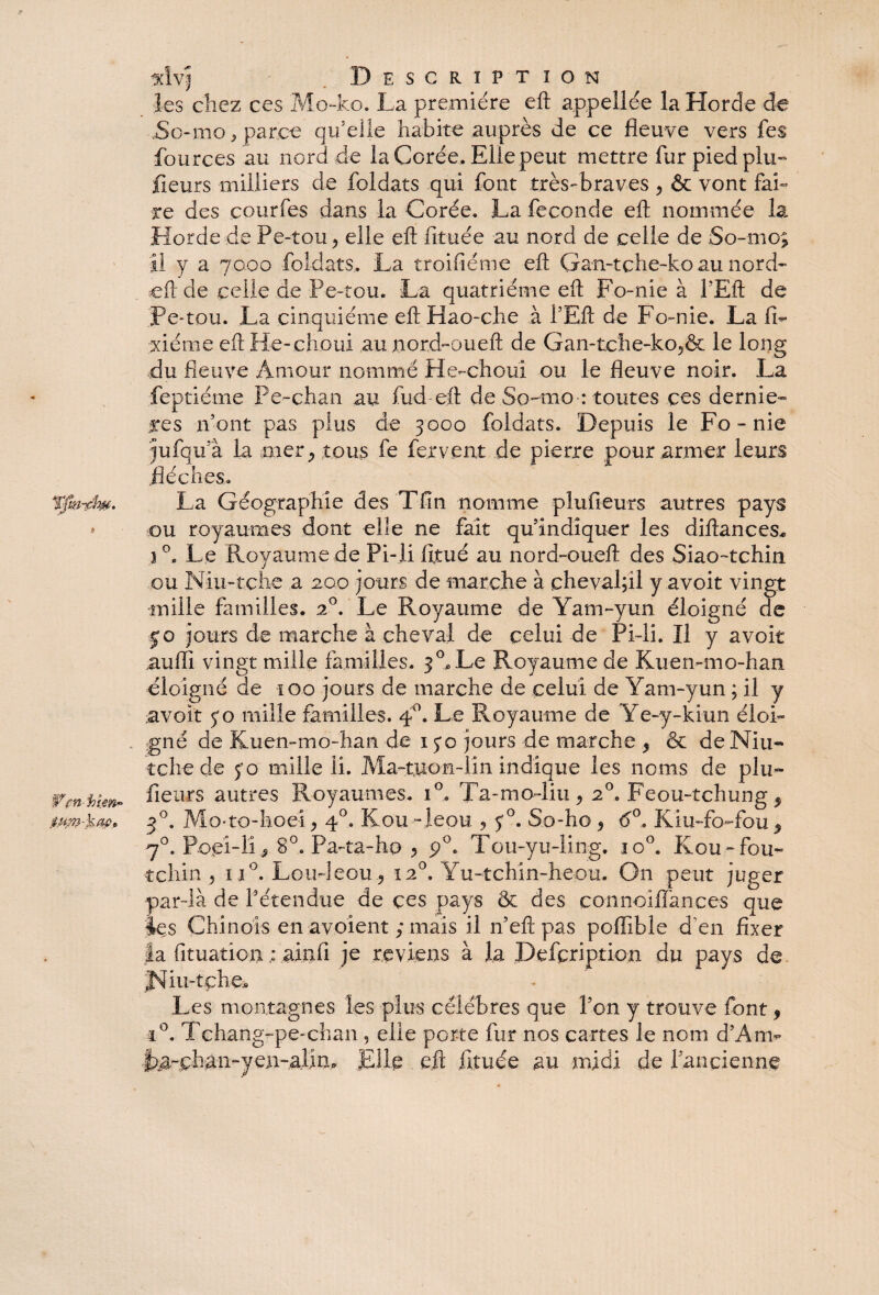 Wfnhîm~ isim-kac» Description les chez ces Mo-ko. La première eft appeilce la Horde de .So-mo * parce qu’elle habite auprès de ce fleuve vers fes fources au nord de la Corée. Elle peut mettre fur pied plu- fleurs milliers de foldats qui font très-braves 9 & vont fai¬ re des courfes dans la Corée. La fécondé eft nommée la Horde de Pe-tou 9 elle eft fituée au nord de celle de So-mo; il y a 7000 foldats. La troifiéme eft Gan-tche-ko au nord- eft de celle de Pe-tou. La quatrième eft Fo-nie à l'Eft de Pe-tou. La cinquième eft Hao-che à i’Eft de Fo-nie. La IL xiéme eft H-e-choui au nord-oueft de Gan-tche-ko5& le long du fleuve Amour nommé He-choui ou le fleuve noir. La feptiéme Pe-chan au fud eft de So-mo : toutes ces derniè¬ res mont pas plus de 3000 foldats. Depuis le Fo-nie jufqu’à la mer; tous fe fervent de pierre pour armer leurs flèches. La Géographie des Tfin nomme plufieurs autres pays ou royaumes dont elle ne fait quindîquer les diftances* } °. Le Pvoyaume de Pi-Xi fitué au nord-oueft des Siao-tchin ou Niu-tche a 200 jours de marche à chevalfll y avoit vingt mille familles. 20. Le Royaume de Yam-yun éloigné de jo jours de marche à cheval de celui de Pi-li. Il y avoit auffi vingt mille familles. 3 °* Le Royaume de Kuemmo-han éloigné de 100 jours de marche de celui de Yam-yun ; il y avoir jo mille familles. 40. Le Royaume de Ye-y-kiun éloi¬ gné de Kuemmo-han de 1 jq jours de marche 5 & de Niu- tclie de jo mille IL Ma-tuon-lin indique les noms de plu¬ fieurs autres Royaumes. i°„ Ta-mo-liu, 2°. Feou-tchung ^ 30. Mo'to-hoei9 40. Kou -leou 9 j°. So-ho 9 6°, Kiu-fo-fou 9 70. Poçi-ii > 8°. Pa-ta-ho 9 p°. Tou-yu-ling. io°. Kou -fou- tchin , i i°. Lou-leou., 120, Yu-tchin-heou. On peut juger par-là de Pétendue de çes pays & des connoiflances que les Chinois en avoient ; mais il n’eft pas poftihie d'en fixer la (ituation ; ainfi je reviens à la Pefcription du pays de Jsfiu-tche* Les montagnes les plus célébrés que l’on y trouve font 9 t°. Tchang-pe-chan, elle porte fur nos cartes le nom d’An> La-phan-yen-alin. Elle eft fituée au midi de f ancienne