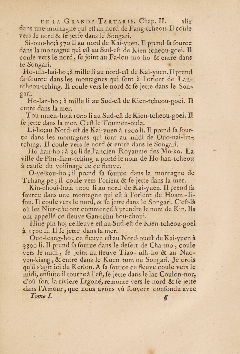 dans une montagne qui eft an nord de Fang-teheou. Il coule vers le nordôc fe jette dans le Songari. Si-ouo-ho;à 370 li au nord de Kai-yuen. Il prend fa fource dans la montagne qui eft au Sud-eft de Kien-tcheou-goei. II coule vers le nord, fe joint au Fa-lou-mo-ho & entre dans le Songari. Ho-ulh-hai-ho ;à mille li au nord-eft de Kai-yuen. Il prend fa fource dans les montagnes qui font à l’orient de Lan- tcheou-tching. Il coule vers le nord & fe jette dans le Son- gari- Ho-lan-ho ; à mille li au Sud-eft de Kien-tcheou-goei. Il entre dans la mer. Tou-mu en-ho ;à 1000 li au Sud-eft de Kien-tcheou-goei. II fe jette dans la mer. C’eft le Toumen-ôula. Li-ho;au Nord-eft de Kai-yuen à 1200 li. Il prend fa four¬ ce dans les montagnes qui font au midi de Quo-nai-lin~ tching. Il coule vers le nord 6c entre dans le Songari. Ho-han-ho ; à 3 oli de l’ancien Royaume des Mo-ko. La ville de Pim-fiam-tching a porté le nom de Ho-han-tcheou à caufe du voifinage de ce fleuve. O-ye-kou-ho ; il prend fa fource dans la montagne de Tchang-pe ; il coule vers l’orient & fe jette dans la mer. Kin-choui-ho;à 1000 li au nord de Kai-yuen. Il prend fa fource dans une montagne qui eft à l’orient de Hoam - li- fou. Il coule vers le nord, ôc fe jette dans le Songari. C’eft-là où les Niut-che ont commencé à prendre le nom de Kin. Ils ont appellé ce fleuve Gan-tchu hou-choui. Hiue-pin-ho; ce fleuve eft au Sud-eft de Kien-tcheou-goei à 1300 li. Il fe jette dans la mer. Ouo-leang-ho ; ce fleuve eft au Nord-oueft de Kai-yuen à 3300 li. Il prend fa fource dans le defert de Cha-mo , coule vers le midi, fe joint au fleuve Tiao- ulh-ho 6c au Nao- ven-kiang, Ôc entre dans le Kuen- tum'ou Songari. Je crois qu’il s’agit ici du Kerlon. A fa fource ce fleuve coule vers le midi, enfuite il tourne à l’eft, fe jette dans le lac Coulon-nor, d’où fort la riviere Ergoné, remonte vers le nord 6c fe jette dans l’Amour, que nous ayons vû fouyent confondu avec. Tome L g