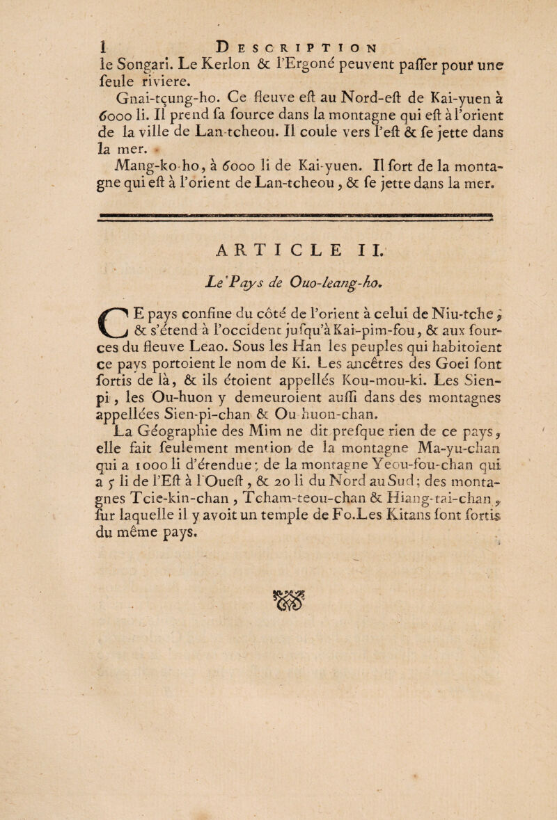 le Songari. Le Kerlon ôc l’Ergoné peuvent pafler pouf une feule riviere. Gnai-tçung-ho. Ce fleuve efl: au Nord-eft de Kai-yuen à 6000 li. Il prend fa fource dans la montagne qui efl; à l’orient de la ville de Lan tcheou. Il coule vers l’eft & fe jette dans la mer. Mang-ko ho, à 6000 li de Kai-yuen. Il fort de la monta¬ gne qui efl à l’orient de Lan-tcheou, & fe jette dans la mer, ARTICLE IL Le*Pays de Ouo-leang-ho» CE pays confine du côté de l’orient à celui de Niu-tche * & s’étend à l’occident jufqu’àKai-pim-fou, & aux four- ces du fleuve Leao. Sous les Han les peuples qui babitoîent ce pays portoientle nom de Ki. Les ancêtres des Goei font fortis de là, & ils étoient appellés Kou-mou-ki. Les Sien- pi , les Ou-huon y demeuroient auffi dans des montagnes appellées Sien-pi-chan & Ou huon-chan. La Géographie des Mim ne dit prefque rien de ce pays 3 elle fait feulement mention de la montagne Ma-yu-chan qui a 1000 li d’étendue; de la montagne Yeou-fou-chan qui a 5* li de l’Eft à lOueft , & 20 li du Nord au Sud; des monta¬ gnes Tcie-kin-chan , Tcham-teou-chan & Hiang-tai-chan 9 fur laquelle il y avoit un temple de Fo.Les Kitans font fortis du même pays.