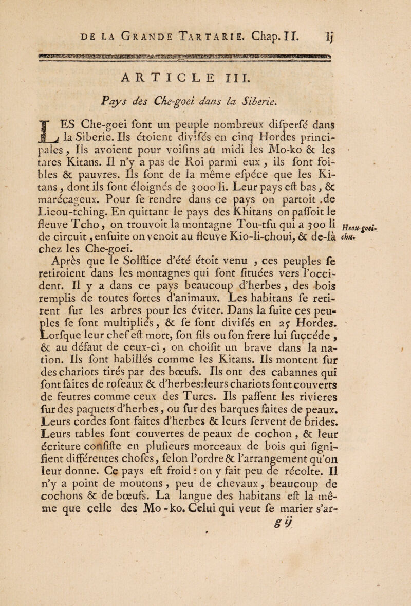 l'Wémi ARTICLE III. Pays des Che-goei dans la Sibérie, / / . LES Che-goei font un peuple nombreux difperfé dans la Sibérie. Ils étoient divifés en cinq Hordes princi¬ pales y Ils avoient pour voifins au midi les Mo-ko & les • tares Kitans. Il n’y a pas de Roi parmi eux y ils font foi- bles & pauvres. Ils font de la même efpéce que les Ki¬ tans y dont ils font éloignés de 3000 li. Leur pays eft bas , ÔC marécageux. Pour fe rendre dans ce pays on partoit .de Lieou-tching. En quittant le pays des Khitans on paffoit le fleuve Tcho y on trouvoit la montagne Tou-tfu qui a 300 li jieou^oei* de circuit y enfuite on venoit au fleuve Kio-li-choui, & de-là chu* chez les Che-goei. Après que le Solftice d’été étoît venu y ces peuples fe retiroient dans les montagnes qui font fituées vers l’occi¬ dent. Il y a dans ce pays beaucoup d’herbes y des bois remplis de toutes fortes d’animaux. Les habitans fe reti¬ rent fur les arbres pour les éviter. Dans la fuite ces peu¬ ples fe font multipliés y & fe font divifés en 25* Hordes. Lorfque leur chef eft mort; fon fils oufon frere lui fuccéde , & au défaut de ceux-ci y on choifit un brave dans la na¬ tion. Ils font habillés comme les Kitans. Ils montent fur des chariots tirés par des bœufs. Ils ont des cabannes qui font faites de rofeaux & d’herbesrleurs chariots font couverts de feutres comme ceux des Turcs. Ils paffent les rivières fur des paquets d’herbes, ou fur des barques faites de peaux. Leurs cordes font faites d’herbes & leurs fervent de brides. Leurs tables font couvertes de peaux de cochon y & leur écriture confifte en plufieurs morceaux de bois qui ligni¬ fient différentes chofes y félon l’ordre & l’arrangement qu’on leur donne. Ce pays eft froid : on y fait peu de récolte. Il n’y a point de moutons y peu de chevaux y beaucoup de cochons & de bœufs. La langue des habitans eft la mê¬ me que celle des Mo - ko. Celui qui veut fe marier s5ar- • « SlJ