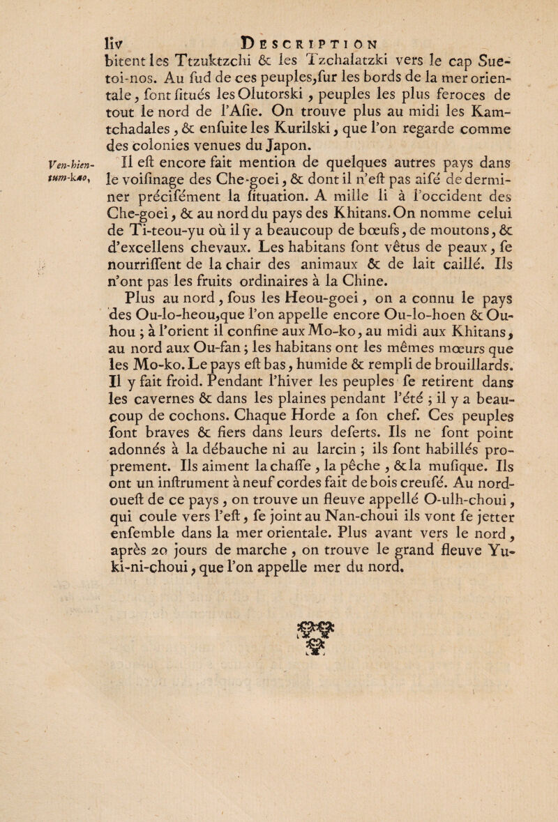 Ven-loien- tum-ktOy lîv Description bitentles Ttzuktzchi & les Tzchalatzki vers le cap Sue- toi-nos. Au fud de ces peuples,fur les bords de la mer orien¬ tale^ font limés lesOlutorski , peuples les plus feroces de tout le nord de fAfie. On trouve plus au midi les Ivam- tchadales , & enfuite les Kurilski , que Ton regarde comme des colonies venues du Japon, Il eft encore fait mention de quelques autres pays dans le voifinage des Che-goei , & dont il n’eft pas aifé de dermi- ner précifément la lituation. A mille li à f occident des Che-goei j & au nord du pays des Khitans.On nomme celui de Ti-teou-yu où il y a beaucoup de bœufs, de moutons, ôc d’excellens chevaux. Les habitans font vêtus de peaux, fe nourriffent de la chair des animaux & de lait caillé. Iis n’ont pas les fruits ordinaires à la Chine. Plus au nord, fous les Heou-goei, on a connu le pays des Ou-lo-heou,que Ton appelle encore Ou-lo-hoen & Ou- hou ; à l’orient il confine aux Mo-ko, au midi aux Khitans* au nord aux Ou-fan ; les habitans ont les mêmes mœurs que les Mo-ko. Le pays eft bas, humide & rempli de brouillards. Il y fait froid. Pendant l’hiver les peuples fe retirent dans les cavernes & dans les plaines pendant l’été ; il y a beau¬ coup de cochons. Chaque Horde a fon chef. Ces peuples font braves & fiers dans leurs deferts. Ils ne font point adonnés à la débauche ni au larcin ; ils font habillés pro¬ prement. Ils aiment lachaffe , la pêche , ôcla mufique. Ils ont un inftrument à neuf cordes fait de bois creufé. Au nord- oueft de ce pays , on trouve un fleuve appellé O-ulh-choui, qui coule vers l’eft, fe joint au Nan-choui ils vont fe jetter enfemble dans la mer orientale. Plus avant vers le nord . » y après 20 jours de marche , on trouve le grand fleuve Yu= ki-ni-choui p que l’on appelle mer du nord. I