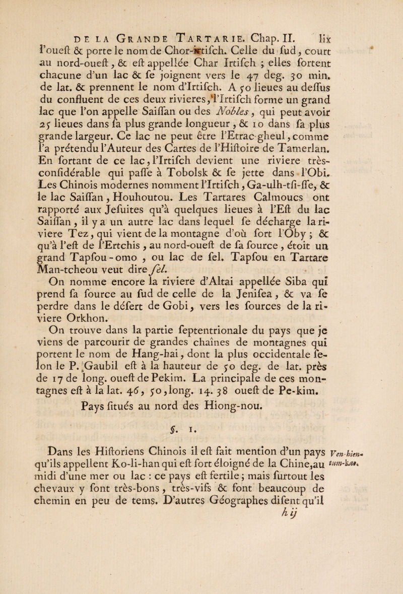 i’oueft & porte le nom de Chor-ittifch. Celle du fud ^ court uu nord-oueft ^ & eft appellée Char Irtifch ; elles fortent chacune d’un lac ôc fe joignent vers le 47 deg. 30 min* de lat. & prennent le nom d’Xrtifch. A 30 lieues au deflùs du confluent de ces deux rivières /Wrtifch forme un grand lac que l’on appelle Saiflan ou des A^obles > qui peut avoir 2 y lieues dans fa plus grande longueur ,& io dans fa plus grande largeur. Ce lac ne peut être l’Etrac gheul , comme fa prétendu l’Auteur des Cartes de l’Hiftoire de Tamerlan. En fortant de ce lac , l’Irtifch devient une riviere très- confidérable qui palfe à Tobolsk & fe jette dans fObh Les Chinois modernes nomment l’Xrtifch > Ga-ulh-tfi-fle, & le lac Saiflan , Houhoutou. Les Tartares Calmoucs ont rapporté aux Jefuites qu’à quelques lieues à l’Eft du lac Sailfan, il y a un autre lac dans lequel fe décharge la ri¬ viere Tez, qui vient de la montagne d’où fort TOby ; & qu’à l’eft de l’Ertchis > au nord-oueft de fa fource , étoit un grand Tapfou-omo > ou lac de feh Tapfou en Tartare Man-tcheou veut dire feL On nomme encore la riviere d’Altai appellée Siba qui prend fa fource au fud de celle de la Jenifea > & va fe perdre dans le défert de Gobi, vers les fources de la ri¬ viere Orkhon. On trouve dans la partie feptentrionale du pays que je viens de parcourir de grandes chaînes de montagnes qui portent le nom de Hang-hai, dont la plus occidentale fé¬ lon le P. hGaubil eft à la hauteur de yo deg. de lat. près de 17 de long, oueft de Pekim. La principale de ces mon¬ tagnes eft à la lat. 46, yo ,long. 14. 38 oueft de Pe-kim. Pays fitués au nord des Hiong-nou. §. 1. Dans les Hiftoriens Chinois il eft fait mention d’un pays Ven-tien* qu’ils appellent Ko-li-han qui eft fort éloigné de la Chine,au midi d’une mer ou lac : ce pays eft fertile ; mais furtout les chevaux y font très-bons, très-vifs & font beaucoup de chemin en peu de tems. D’autres Géographes difent qu’il h ij