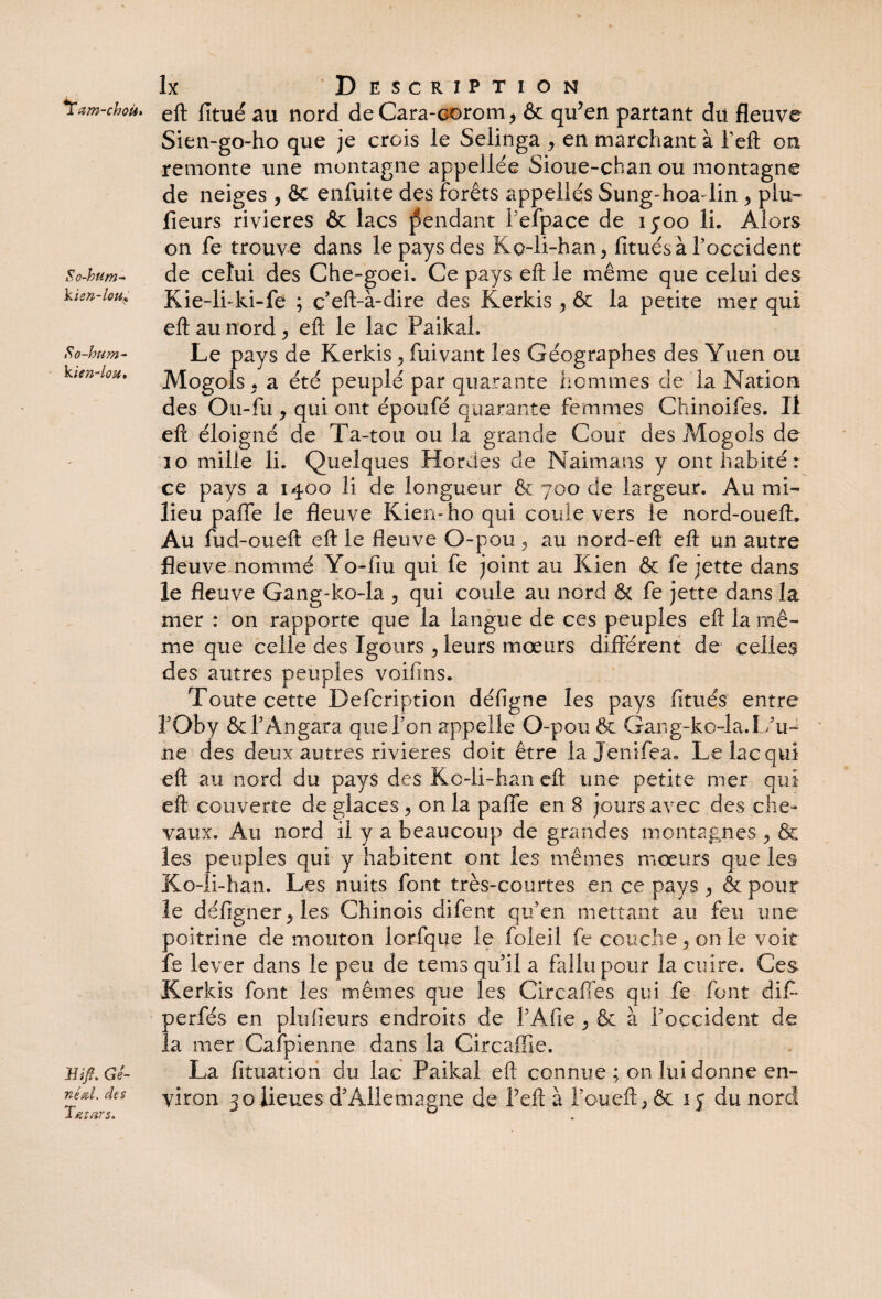 Tam-choü. So-hum- kisn-loUf So-hum- kien-lou* Bift. Gé¬ Tatars. lx Description eft fitué au nord de Cara-corom, & qu’en partant du fleuve Sien-go-ho que je crois le Selinga y en marchant à feft on remonte une montagne appeliée Sioue-chan ou montagne de neiges , & enfuite des forêts appellés Sung-hoa-lin , plu» fleurs rivières & lacs pendant l'efpace de iyoo li. Alors on fe trouve dans le pays des Ko-li-han, fitués à l’occident de celui des Che-goei. Ce pays eft le même que celui des Kie-li-ki-fe ; c eft-à-dire des Kerkis , & la petite mer qui eft au nord , eft le lac Paikah Le pays de Kerkis, fuivant les Géographes des Yuen ou Mogols . a été peuplé par quarante hommes de la Nation des Ou-fu y qui ont époufé quarante femmes Chinoifes. Il eft éloigné de Ta-tou ou la grande Cour des Mogols de 10 mille li. Quelques Hordes de Naimans y ont habité: ce pays a 1400 li de longueur & 700 de largeur. Au mi¬ lieu paffe le fleuve Kien-ho qui coule vers le nord-oueft» Au fu d-ou eft eft le fleuve O-pou , au nord-eft eft un autre fleuve nommé Yo-fiu qui fe joint au Kien & fe jette dans le fleuve Gang-ko-la , qui coule au nord & fe jette dans la mer : on rapporte que la langue de ces peuples eft la mê¬ me que celle des Igours y leurs mœurs différent de celles des autres peuples voifins. Toute cette Defcription défigne les pays finies entre î’Oby & l’Angara que l’on appelle O-pou 5c Gang-ko-la.L’iw ne des deux autres rivières doit être la Jenifea. Le lac qui eft au nord du pays des Kc-li-han eft une petite mer qui eft couverte de glaces , on la paffe en 8 jours avec des che¬ vaux. Au nord il y a beaucoup de grandes montagnes y & les peuples qui y habitent ont les mêmes mœurs que les Ko-li-han. Les nuits font très-courtes en ce pays y & pour le dêfig'ner, les Chinois difent qu’en mettant au feu une poitrine de mouton lorfque le foleil fe couche y on le voit fe lever dans le peu de tems qu’il a fallu pour la cuire. Ces Kerkis font les mêmes que les Circaffes qui fe font dit perfés en plufieurs endroits de l’Afie y & à l’occident de la mer Caîpienne dans la Circaffie. La fituatioii du lac Paikal eft connue ; on lui donne en¬