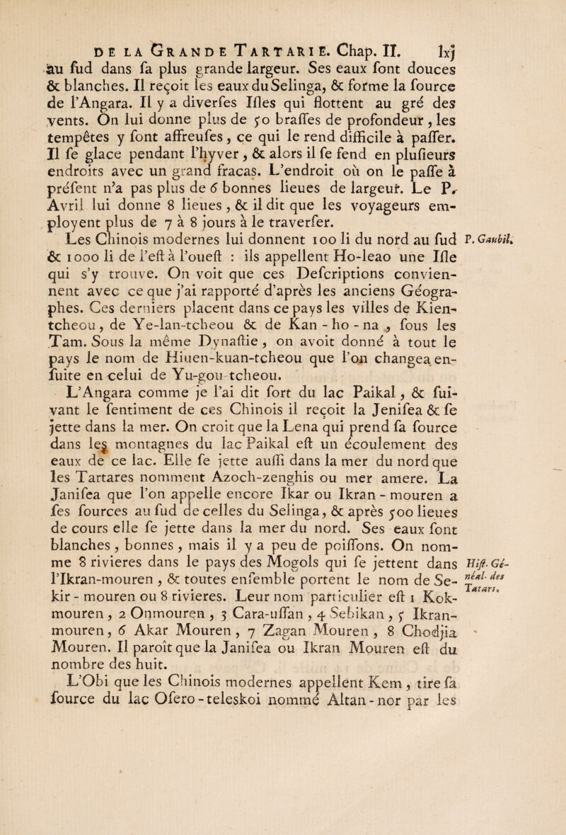 au fud dans fa plus grande largeur. Ses eaux font douces & blanches. Il reçoit les eauxduSelinga, & forme la fource de l’Angara. Il y a diverfes Ifles qui flottent au gré des vents. On lui donne plus de yo b rafles de profondeur , les tempêtes y font affreufes, ce qui le rend difficile à pafler. Il fe glace pendant l’hyver , & alors il fe fend en plufieurs endroits avec un grand fracas. L’endroit où on le pafle à préfent n?a pas plus de 6 bonnes lieues de largeur. Le Pr Avril lui donne 8 lieues , & il dit que les voyageurs em- ployent plus de 7 à 8 jours à le traverfer. Les Chinois modernes lui donnent 100 li du nord au fud & 1000 li de l’eftà l’oueft : ils appellent Ho-leao une Ifle qui s’y trouve. On voit que ces Defcriptions convien¬ nent avec ce que j’ai rapporté d’après les anciens Géogra¬ phes. Ces derniers placent dans ce pays les villes de Kien- tcheou, de Ye-lan-tcheou ôc de Kan - ho - na , fous les Tarn. Sous la même Dynaftie , on avoit donné à tout le pays le nom de Hiuen-kuan-tcheou que l’on changea en- fuite en celui de Yu-gou-tcheou. L’Angara comme je l’ai dit fort du lac Paikal , & fui- vant le fentiment de ces Chinois il reçoit la Jenifea&fe jette dans la mer. On croit que la Lena qui prend fa fource dans les montagnes du lac Paikal eft un écoulement des eaux de ce lac. Elle fe jette aufil dans la mer du nord que les Tartares nomment Azoch-zenghis ou mer amere, La Janifea que l’on appelle encore îkar ou Ikran - mouren a fes fources au fud de celles du Selinga, & après y 00 lieues de cours elle fe jette dans la mer du nord. Ses eaux font blanches , bonnes , mais il y a peu de poiflbns. On nom¬ me 8 rivières dans le pays des Mogols qui fe jettent dans l’Ikran-mouren , & toutes enfemble portent le nom de Se- kir - mouren ou 8 rivières. Leur nom part iculier eft 1 Kok- mouren , 2 Onmouren , 3 Cara~uflan , 4 Sebikan , 5* Ikran- mourenj 6 Akar Mouren, 7 Zagan Mouren, 8 Chodjia Mouren. Il paroît que la Janifea ou Ikran Mouren eft du nombre des huit. L’Obi que les Chinois modernes appellent Kern, tire fi fource du lac Ofero-teleskoi nommé Àltan-nor par les P. GaubiL mft. Gé- néal- des T mars *