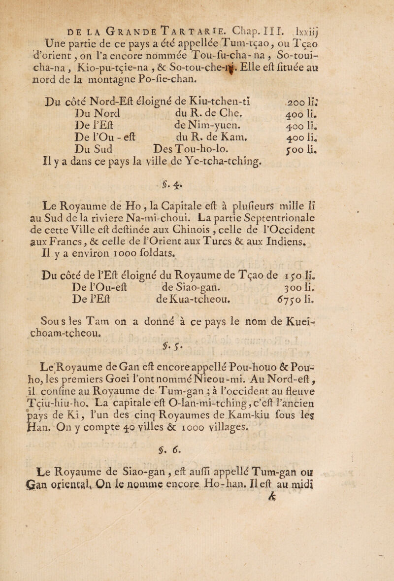 Une partie de ce pays a été appellée Tum-tçao, ou Tçao d’orient, on l’a encore nommée Tou-fu-cha- na , So-toui- cha-na y Kio-pu-tçie-na , & So-tou-che-r|. Elle eft lituée au mord de la montagne Po-fie-chan. Du côté Nord-Eft éloigné de Kiu-tchen-ti 200 IL Du Nord du R. de Che. 400 IL De PEft deNim-yuen. 400 IL De l’Ou - eft du R. de Kam, 400 IL Du Sud Des Tou-ho-lo. 500 IL Il y a dans ce pays la ville de Ye-tcha-tching. S. 4. Le Royaume de Ho , la Capitale eft à plu Heurs mille II au Sud de la riviere Na-mi-choui. La partie Septentrionale de cette Ville eft deftinée aux Chinois , celle de l’Occident aux Francs, Ôc celle de l’Orient aux Turcs ôt aux Indiens. Il y a environ 1000 foldats* Du côté de PEft éloigné du Royaume de Tçao de 1 yo IL De l’Ou-eft de Siao-gan. 300 IL De PEft deKua-tcheou. 6750 IL Sous les Tarn on a donné à ce pays le nom de Kuei- çhoam-tçheou. y* Le Royaume de Gan eft encore appellé Pou-houo & Pou« houles premiers Goei PontnomméNieou-mi. AuNord-eft^ il confine au Royaume de Tu m-gan ; à l’occident au fleuve Tçiu-hiu-ho, La capitale eft O-lan-mi-tching, c’eft Pancien pays de Kl, Pun des cinq Royaumes de Kam-kiu fous le$ Han. On y compte 40 villes & 1000 villages. $. 6. Le Royaume de Siao-gan, eft auiïi appellé Tum-gan ou Qm oriental. On le nomme encore Ho-han. Il eft au midi k /