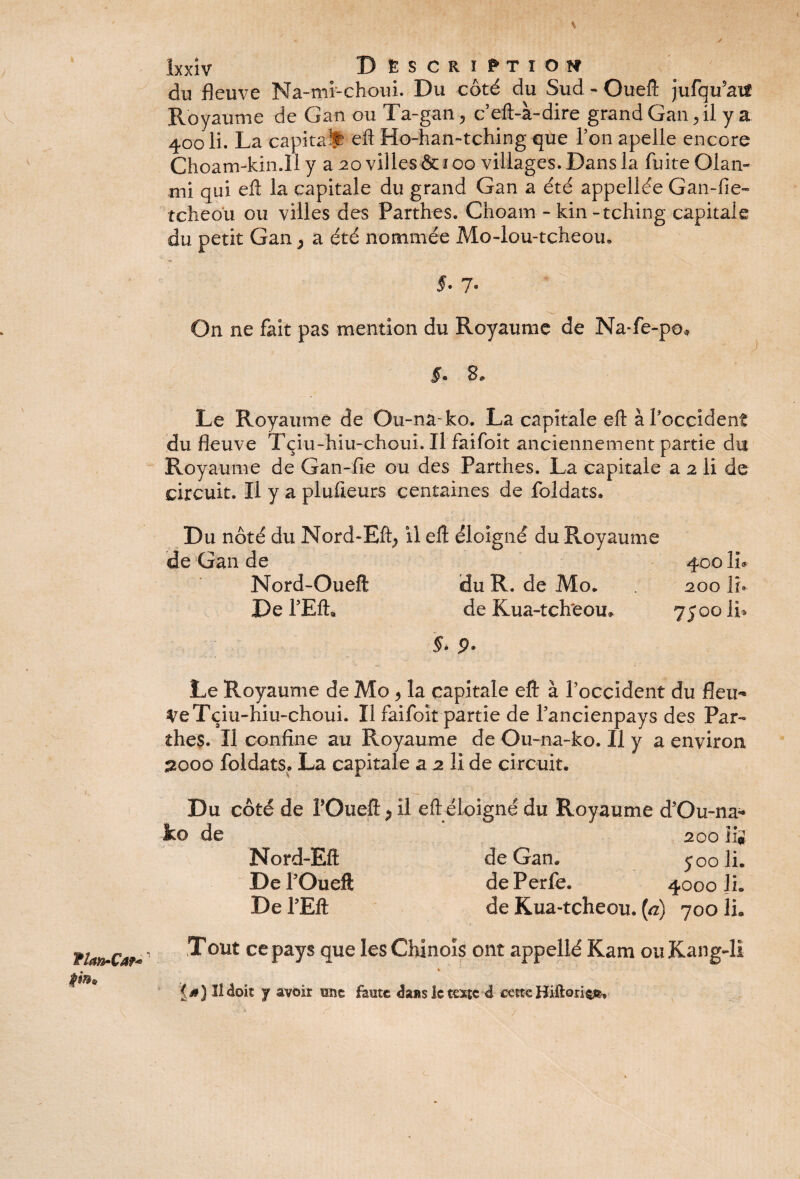 y îxxiv B ËS CR ï PT I O N du fleuve Na-mi-choui. Du côté du Sud - Ouefl: jufqu'aif v Royaume de Gan ou Ta-gan. , ceft-à-dire grand Gan, il y a 400 li. La capital efl Ho-han~tching que Ton apelle encore Choam-kin.H y a 20 villes & 100 villages. Dans la fuite Olan- mi qui efl: la capitale du grand Gan a été appellée Gan-fie- tcheo'u ou villes des Parthes. Choam -kin-tching capitale du petit Gan ; a été nommée Mo-lou-tcheou. §- 7* \ On ne fait pas mention du Royaume de Na-fe-po* §. 3, Le Royaume de Ou-na-ko. La capitale efl: àPoccident du fleuve Tçiu-hiu-choui. Il faifoït anciennement partie du Royaume de Gan-fie ou des Parthes. La capitale a 2 li de circuit. Il y a plusieurs centaines de foldats. Du noté du Nord-Efl; il efl: éloigné du Royaume de Gan de 400 IL Nord-Oueft du R. de Mo* 200 li. De TEft« de Kua-tch'eou. 7500 li* §- 9- Le Royaume de Mo 9 la capitale efl à Poccident du fleu¬ re Tçiu-hiu-choui. Il faifoit partie de Pancienpays des Par¬ thes. Il confine au Royaume de Ou-na-ko. Il y a environ £000 foldats» La capitale a 2 li de circuit. Du côté de POueft P il efl éloigné du Royaume d’Ou-na- ko de 200 ii* Nord-Eft de Gan. 500 li. De POueft de Perle. 4000 JL De l’Eft de Kua-tcheou. (a) 700 li. TUfrCar* ' Tout ce pays que les Chinois ont appellé Kam ouKang-li « {0) Il doit y avoir une faute <kns le texte à cette HUtoriç»*