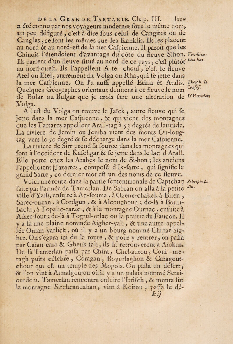 a. été connu par nos voyageurs modernes fous le même nom, un peu défiguré, c’eft-à-dire fous celui de Cangites ou de Cangles ,ce font les mêmes que les Kanklis. Ils les placent au nord & au nord-eft de la mer Cafpienne. Il paroît que les Chinois l’étendoient d'avantage du côté du fleuve Sihon. Ven-hic»- Ils parlent d'un fleuve fitué au nord de ce pays , c’eft plutôt tum'ka au nord-oueft. Ils l’appellent A-te - choui, c’eft le fleuve Atel ou Etel, autrement dit Volga ou Rha,qui fe jette dans la mer Cafpienne. On l’a auffi appellé Etilia & Atalis. Theoph. u Quelques Géographes orientaux donnent à ce fleuve le nom Con^ de Bular ou Bulgar que je crois être une altération de Volga. A l’eft du Volga on trouve le Jaïck > autre fleuve qui fe jette dans la mer Cafpienne, & qui vient des montagnes que lesTartares appellent Arall-tag à y 3 degrés de latitude* La rivlere de Je mm ou Jemba vient des monts Ou-loug- tag vers le yo degré &fe décharge dans la mer Cafpienne. La riviere de Sirr prend fa fource dans les montagnes qui font à l’occident de Kafchgar & fe jette dans le lac d’Aralh Elle porte chez les Arabes le nom de Si-hon ; les anciens î’appelloient ÎJaxartes, compofé d’Ik-farte , quifignifiele grand Sarte , ce dernier mot eft un des noms de ce fleuve» Voici une route dans la partie feptentrionale de Captchaq Scherphed« faite par l’armée de Tamerlan. De Sabran on alla à la petite dm* ville d’Yaffi, enfuite à Ac-fouma ? àOzenc-chakel, à Bilen , Sarec»ouzan , à Cordgun , & à Alcouchoun ; de-là à Bouri- bachi, à Topalic-carac , & à la montagne Ournac , enfuite à Aiker-fourq de-là à Togrul-otlac ou la prairie du Faucon. Il y a là une plaine nommée Aigher-yali > & une autre appel« îée Oulan-yarlick > où il y a un bourg nommé Chipar-aig- her. On s’égara ici de la route , & pour y rentrer ? on paffa £ar Caïan-cazi & Gheuk-fali , iis la retrouvèrent à Aïokuzc )e là Tamerlan paffa par Chira, Chebadtou, Coui - me-» ragh puits célébré , Coragan, Boyurlaghon & Caragout- chour qui eft un temple des Mogols. On paffa un défert, & l’on vint à Aimalgoujou où il y a un palais nommé Serai- ourdem. Tamerlan rencontra enfuite l’Irtifch , & monta fur la montagne Sitchcandaban, vint à Keitou , paffa le dé-