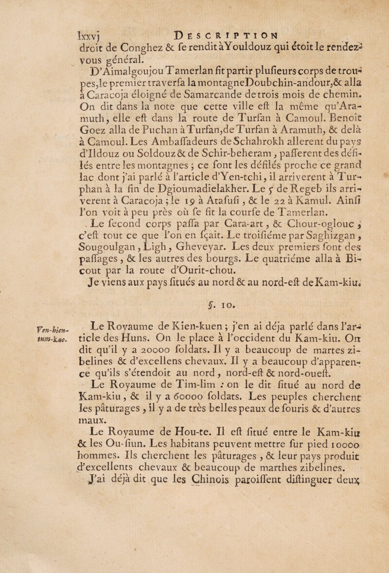 Ven-hlm- tum-kao. Ixxvj Description droit de Conghez & fe rendit àYouldouz qui étoit le rendez* vous général. D’Aimalgoujou Tamerlan fit partir plufîeurs corps de troiH pesje premier traverfa la montagneDoubchin-andour^& alla aCaracoja éloigné de Samarcande de trois mois de chemin. On dit dans la note que cette ville eft la même qu’Ara- muth, elle eft dans la route de Turfan à Camouh Benoît Goez alla de Puchan àTurfan^de Turfan à Aramuth^ & delà à Camoul. Les Ambaffadeurs deSchahrokh allèrent du pays d’Ildouz ou Soldouzôc de Schir-beheram , pafferent des défi¬ lés entre les montagnes ; ce font les défilés proche ce grand lac dont j'ai parlé à l’article d’Yen-tchi, il arrivèrent à Tur- phan à la fin de Dgioumadielakher. Le p de Regeb ils arri- verent à Caracoja ; le ip à Atafufi , & le 22 à Karnul. Ainiî Fon voit à peu près ou fe fit la courfe de Tamerlan. Le fécond corps paffa par Cara-art ^ & Chour-oglouc 5 c’eft tout ce que Fon en fçait. Le troifiéme par Saghizgan $ Sougoulgan P Ligh y Gheveyar. Les deux premiers font des pafiages ? & les autres des bourgs. Le quatrième alla à EL coût par la route d’Ourit-chou. Je viens aux pays fitués au nord & au nord-eft de Kam-kiu* 10. Le Royaume deKien-kuen; j’en ai déjà parlé dans Far^ ticle des Huns. On le place à l’occident du Kam-kiu. Orr dit qu'il y a 20000 foldats. Il y a beaucoup de martes zi¬ belines & d’excellens chevaux. Il y a beaucoup d’apparen** ce qu’ils s’étendoit au nord , nord-eft & nord-ou eft. Le Royaume de Tim-lim : on le dit fitué au nord de Kam-kiu, & il y a doooo foldats. Les peuples cherchent les pâturages y il y a de très belles peaux de fouris & d’autres maux. Le Royaume de Hou-te. Il eft fitué entre le Kam-kiu & les Ou-fiun. Les habitans peuvent mettre fur pied ioooo hommes. Ils cherchent les pâturages > & leur pays produit d’excellents chevaux & beaucoup de marthes zibelines. J’ai déjà dit que les Chinois paroiffent diftinguer deu% r