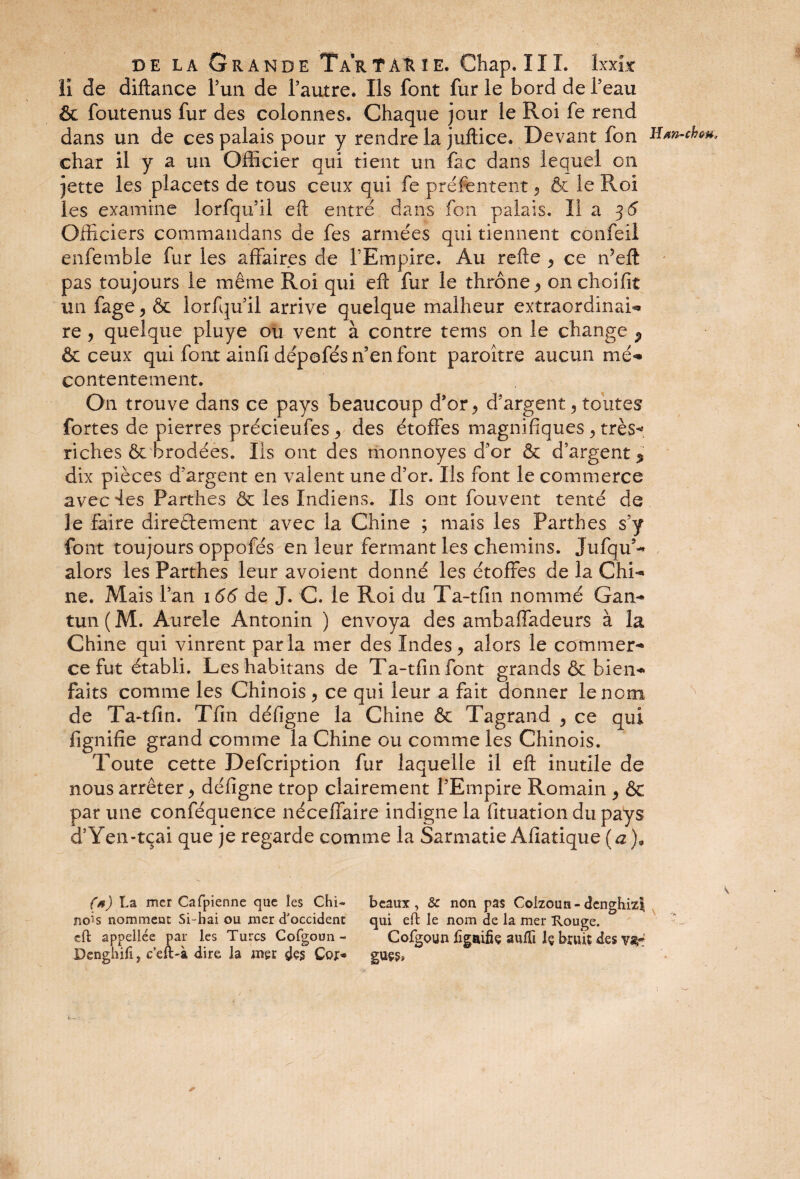 II de diftance l’un de l’autre. Ils font fur le bord de l’eau & foutenus fur des colonnes. Chaque jour le Roi fe rend dans un de ces palais pour y rendre la juftice. Devant fon H*n-chw, char il y a un Officier qui tient un fac dans lequel on jette les placets de tous ceux qui fe préfentent 5 & le Roi les examine lorfqu’il eft entré dans fou palais. Il a 36 Officiers commandans de fes armées qui tiennent confeil enfemble fur les affaires de l’Empire. Au refte ^ ce ffieft pas toujours le même Roi qui efb fur le thrône ^ on choifit un fage, & lorfqu’il arrive quelque malheur extraordinai- re , quelque pluye ou vent à contre tems on le change P & ceux qui font ainfi dépofés n’en font paroitre aucun mé¬ contentement. On trouve dans ce pays beaucoup d’or^ d’argent, toutes fortes de pierres précieufes, des étoffes magnifiques , très-», riches & brodées. Ils ont des riionnoyes d’or & d’argent % dix pièces d’argent en valent une d’or. Ils font le commerce avec des Parthes ôc les Indiens. Ils ont fouvent tenté de le faire directement avec la Chine ; mais les Parthes s’y font toujours oppofés en leur fermant les chemins. Jufqu’- alors les Parthes leur avoient donné les étoffes de la Chi¬ ne. Mais l’an 166 de J. C. le Roi du T a-1 fin nommé Gan- tun ( M. Aurele Antonin ) envoya des ambaffadeurs à la Chine qui vinrent parla mer des Indes, alors le commer¬ ce fut établi. Leshabitans de Ta-tfinfont grands & bien¬ faits comme les Chinois , ce qui leur a fait donner le nom de Ta-tfin. Tfin défigne la Chine & Tagrand , ce qui fignifie grand comme la Chine ou comme les Chinois. Toute cette Defcription fur laquelle il eft inutile de nous arrêter > défigne trop clairement l’Empire Romain ^ & par une conféquenee néceffaire indigne la fituation du pays d’Yen-tçai que je regarde comme la Sarmatie Afiatique (a). Ça) La mer Cafpienne que les Chi¬ nois nomment Si-bai ou mer d'occident eft appellée par les Turcs Cofgoun - Denghili, c’eft-à dire la mer des Coj> beaux, 8c non pas Coizoun-denghizî qui eft le nom de la mer Rouge. Cofgoun ûgnifie aufti Iç bruit des va* guçg. >» ^