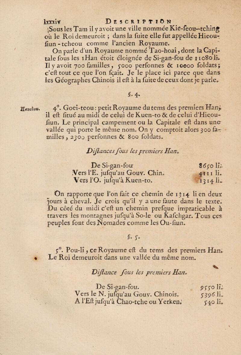 / lUnéon. % Ixxxiv Description >Sous les Tarn II y avoit une ville nommée Kie-feou-tchirtg où le Roidemeuroit ; dans la fuite elle fut appelléeHieou- fmn-tcheou comme l’ancien Royaume* On parle d’un Royaume nommé Tao-hoai, dont la Capi¬ tale fous les iHan étoit éloignée de Si-gan-fou de i1080 IL Il y avoit 700 familles , y000 perfonnes & 10000 foldats; c’eft tout ce que l’on fçait. Je le place ici parce que dans les Géographes Chinois il eft à la fuite de ceux dont je parie*. §. 4. 4°. Goeî-teou: petit Royaume du teins des premiers Han> il eft fitué au midi de celui de Kuen-to & de celui d’Hieou- fmn. Le principal campement ou la Capitale eft dans une vallée qui porte le même nom. On y comptok alors 300 fa— milles ? 2300 perfonnes & 800 foldats. Dijlancesfous les premiers Han,* De Si-gan-fou S 6fo lfi ;Vers l’E. jufqu’au Gouv. Chin* 4111 IL Vers 10. jufqu’à Kuen-to» 1314 IL On rapporte que l’on fait ce chemin de 1314 lien deux |ours à cheval. Je crois qu’il y a une faute dans le texte* Du côté du midi c’eft un chemin prefque impraticable à travers lès montagnes jufqu’à So-le ou Kafchgar. Tous ces peuples font des Nomades comme les Ou-liun» §- S* y°. Pou-li * ce Royaume eft du tems des premiers Han*. Le Roi demeuroit dans une vallée du même nom. Dijlance fous les premiers Han+ De Si-gan-fou. 9fï° IL Vers le N. jufqu’au Gouv. Chinois. 5396 IL A l’Eft jufqu’à Chao-tçhe ou Yerken* 540 IL