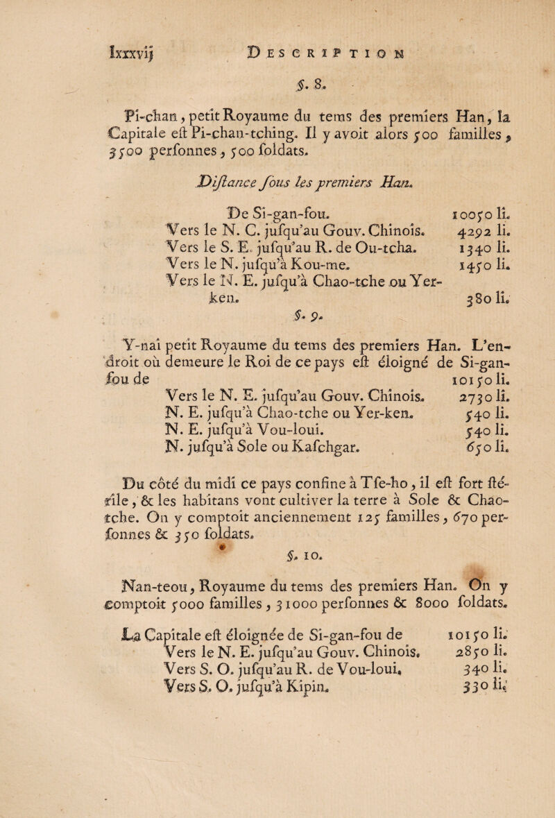 5. & Phchan, petit Royaume du te ms des premiers Han, la Capitale eft Pi-ohan-tching. Il y avoir alors 500 familles * jfoo perfonnesy 00 foldats. Dijlançe fous les premiers Han* De Si-gan-fou. Vers le N. C. jufqu’au Gouv. Chinois* Vers le S. E, jufqu’au R. de Ou-tcha. Vers le N. jufqifà Kou-rne» Vers le N. E. jufqu a Chao-tche ou Yer jkétu 5. 9* lan. L’en- de Si-gan- 1015*0 IL Vers le N. E, jufqu’au Gouv, Chinois* 2730 IL N. E. jufqu’à Chao-tçhe ou Yer-ken* 5*40 IL N. E. jufqu’à Vou-iouL 540 IL N. jufqu’à Sole ou Kafchgar. 6$o IL Y-nai petit Royaume du tems des premiers ’ droit où demeure le Roi de ce pays eft éloigné feu de 1005*0 IL 4292 IL 1340 IL 145*0 IL 580 IL Du côté du midi ce pays confine à Tfe-ho, il eft fort fté~ file, & les habitans vont cultiver la terre à Sole & Chao- îche. On y comptoir anciennement X25 familles, 670 per¬ fonnes & 350 foldats, # §» io. Nan-teou, Royaume du tems des premiers Han* On y eomptoit 5*000 familles , 31000 perfonnes & 8000 foldats* JLa Capitale eft éloignée de Si-gan-fou de 1015*0 IL Vers le N. E. jufquau Gouv. Chinois* 285*0 IL Vers S. O. jufqu au R. de Vou4ouL 34° lj« Vers S. O» jufqu à Kipim 33° ÎL