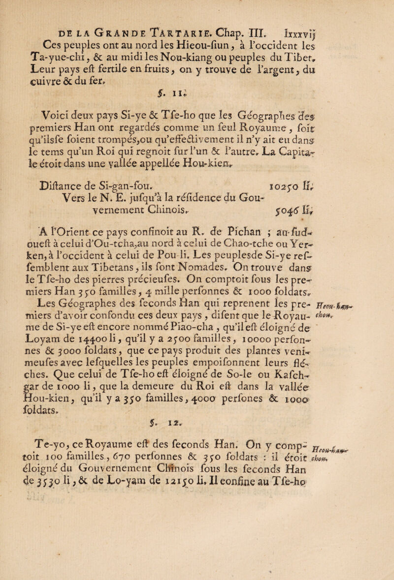 dela Grande Ta rtâkie. Cftap. III, Ixxxv ! j Ces peuples ont au nord les Hieou-fmn, à l’occident les Ta-yue-chi., & au midi les Nou-kiang ou peuples du Tiber, Leur pays eft fertile en fruits, ony trouve de l’argent ^ du cuivre & du fer, 5* iî* Voici deux pays Si-ye & Tfe-ho que les Géographes des premiers Han ont regardés comme un feul Royaume 3 foit qu’ilsfe foient trompéSjOU qu’effeftivement il n’v ait eu dans le tems qu’un Roi qui regnoit fur l’un & l’autre* La Capital le était dans une vallée appeliée Hou-kien^ Diftance de Si-gan-fou. Vers le N. E. jufqu’à la réïidence du Gou¬ vernement Chinois, Â l’Orient ce pays confinoit au R, de Pichan ; âU'fud** mieft à celui d’Ou-tcha,au nord à celui de Ghao-tche ou Yer^ ken, à l’occident à celui de Pou li. Les peuplesde Si-ye reP- femblent aux Tibetans , ils font Nomades. On trouve dans? le Tfe-ho des pierres précîeufes. On comptoir fous les pre-r miers Han 3 yo familles, 4 mille perlonnes & 1000 foldats* Les Géographes des féconds Ban qui reprenent les pre~ miers d’avoir confondu ces deux pays , difent que le Royau- me de Si-ye eft encore nommé Piao-cha , qu’il eft éloigné de * Loyam de 14400 li, qu’il y a ayoo familles, 10000 perfon- nés & 3000 foldats, que ce pays produit des plantes venu* meules avec lefquelles les peuples empoifonnent leurs flé^ dhes. Que celui de Tfe-ho eft éloigné de So-Ie ou Kafch-* gar de 1000 li, que la demeure du Roi eft dans la vallée Hou-kien, qu’il y a 350 familles, 400a perfoues & iqoq foldats, f, 1 2* Te-yo, ce Royaume eft des féconds Han. On y comp- toit 100 familles , 670 perlonnes & 340 foldats : il étoit shom *** éloigné du Gouvernement Chinois fous les féconds Han