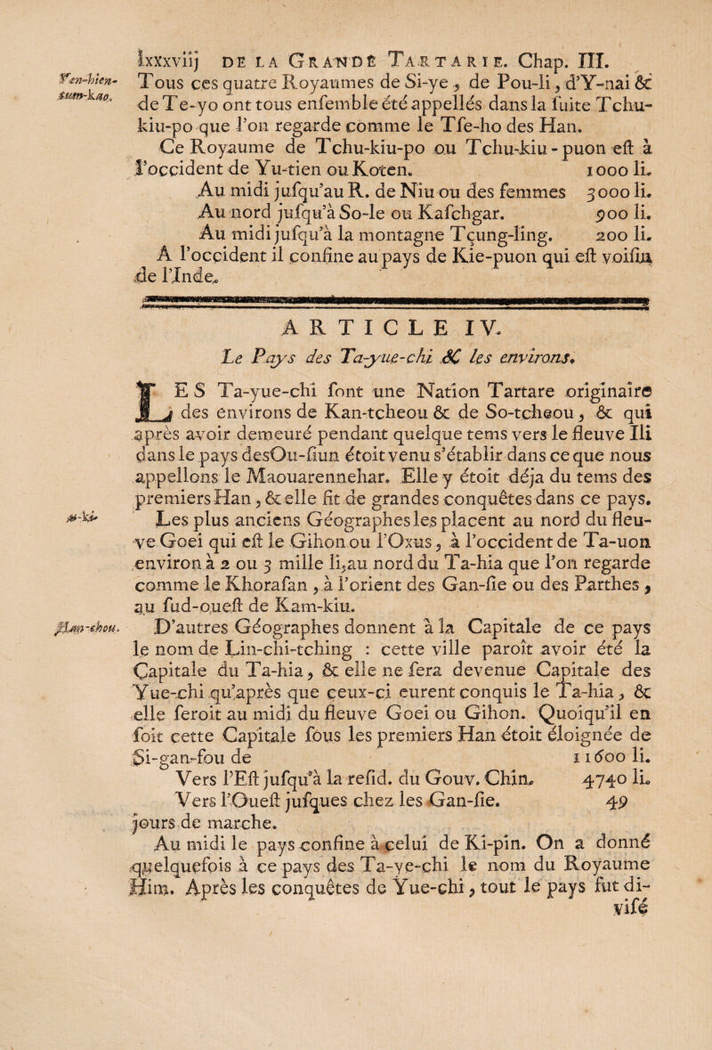 txxxviij de la G-RA'N'Dê Ta.rtarïe. Chap. ÎII. Wen-hkn- Tous ces quatre Royaumes de Si-ye 5 de Pou-ii ? d’Y-nai & ^}e q; e^yG ont tous enfemble été appelles dans la fuite T chu- kiu-po que Ton regarde comme le Tfe-ho des Han. Ce Royaume de Tchu-kiu-po ou Tchuddu - puon eft à l’occident de Yu~tien ou Koten. i ooo IL Au midi jufqu’au R. de Niu ou des femmes 3000 IL Au nord jufqu’àSo-le ou Kafchgar. 900 IL Au midi jufqifà la montagne Tçung-ling. 200 IL A l’occident il confine au pays de Kie-puon qui eft voifiu Re l’Inde,. M-ki* 0jm-$hou* ARTICLE IV. Le Pays des Ta-yiie-çhi SC les environs. E S Ta-yue-chi font une Nation Tartare originaire des environs de Kan-tcheou & de So-tcheou, & qui après avoir demeuré pendant quelque tems vers le fleuve Ili dans le pays desOn-fiim étoit venu s’établir dans ce que nous appelions le Maouarennehat. Elle y étoit déjà du tems des premiers Han 5 & elle fit de grandes conquêtes dans ce pays. Les plus anciens Géographes les placent au nord du fleu¬ ve Goei qui eft le Gihon ou fOxus à l’occident de Ta-uon environ à 2 ou 3 mille li.au nord du Ta-hia que l’on regarde comme le Khorafan yh l’orient des Gan-fie ou des Partîtes 9 au fud-o.ueft de Kam-kîu. D’autres Géographes donnent à la Capitale de ce pays le nom de Lin-chLtching : cette ville paroît avoir été la Capitale du Ta-hia 9 & elle ne fera devenue Capitale des Yue-chi qii’après que ceux-ci eurent conquis le Ta-hia * & elle feroit au midi du fleuve Goei ou Gihon. Quoiqu’il en Toit cette Capitale fous les premiers Han étoit éloignée de jSi-gamfou de 1 iéoo IL Vers P Eft jufqu à la refid. du Gouv. Chim 4740 IL Vers i’Gueft jufques chez les Gan-fie. 49 jours de marche. Au midi le pays confine à celui deKi-pin. On a donné quelquefois à ce pays des Ta-ye-chi le nom du Royaume fïins. Après les conquêtes de Ÿue-chi 9 tout le pays fut di- vifé