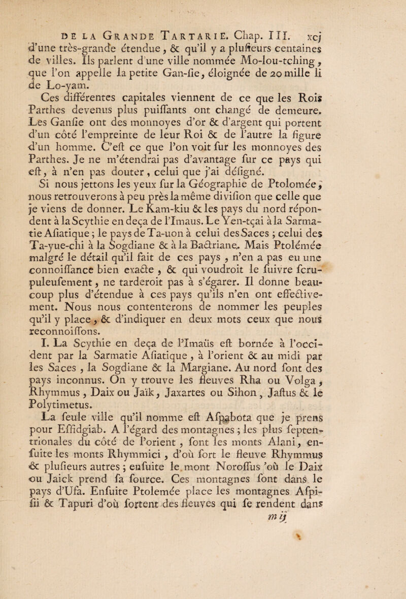 ffune très-grande étendue , & qu’il y a plufteürs centaines de villes. Iis parlent d une ville nommée Mo-lou-tçhing y que l’on appelle la petite Gan-fie, éloignée de 20 mille li de Lo-yam. Ces différentes capitales viennent de ce que les Rois Parthes devenus plus puiffants ont changé de demeure. Les Ganfie ont des monnoyes d’or & d’argent qui portent d’un côté l’empreinte de leur Roi & de l’autre la figure d’un homme. C’eft ce que Ton voit fur les monnoyes des Parthes. Je ne m’étendrai pas d’avantage fur ce pays qui eft* à n’en pas douter , celui que j’ai défigné. Si nous jettons les yeux fur la Géographie de Ptoloméel nous retrouverons à peu près la même divifion que celle que je viens de donner. Le Kam-kiu &le$ pays du nord répon¬ dent à laScythie en deçà de lTmaus. Le Yen-tçai à la Sarma- tie Afiatique ; le paysdeTa-uon à celui desSaces ; celui des Ta-yue-chi à la Sogdiane & à la Baâriane.. Mais Ptolémée malgré le détail qu’il fait de ces pays ? n’en a pas eu une connoiffance bien exafie ^ & qui voudroit le fuivre fcru- puleufement > ne tarderoit pas à s’égarer. Il donne beau¬ coup plus d’étendue à ces pays qu’ils n’en ont effective¬ ment. Nous nous contenterons de nommer les peuples qu’il y place, & d’indiquer en deux mots ceux que nous reconnoiffons. I. La Scythie en deçà de PXmaüs eft bornée à l’occi- dent par la Sarmatie Afiatique, à l’orient & au midi par les Saces , la Sogdiane & la Margiane. Au nord font des pays inconnus. On y trouve les fleuves Rha ou Volga 9 Rhymuras > Daix ou Jaïk, Jaxartes ou Sihon } Jaftus & le PolytimetuSc La feule ville qu’il nomme eft Afpgbota que je prens pour Effidgiab. A l’égard des montagnes ; les plus fepten- trio nal es du coté de l’orient , font les monts Alani, en- fuite les monts Rhymmici y d’où fort le fleuve Rhymmus 6c plufieurs autres ; enfuite le . mont Noroffus’ou le Daix ou Jaick prend fa fource. Ces montagnes font dans le pays d’Ufa. Enfuite Ptolemée place les montagnes Afpi- fii & Tapuri d’où fojrtent des fleuves qui fe rendent dans m ij