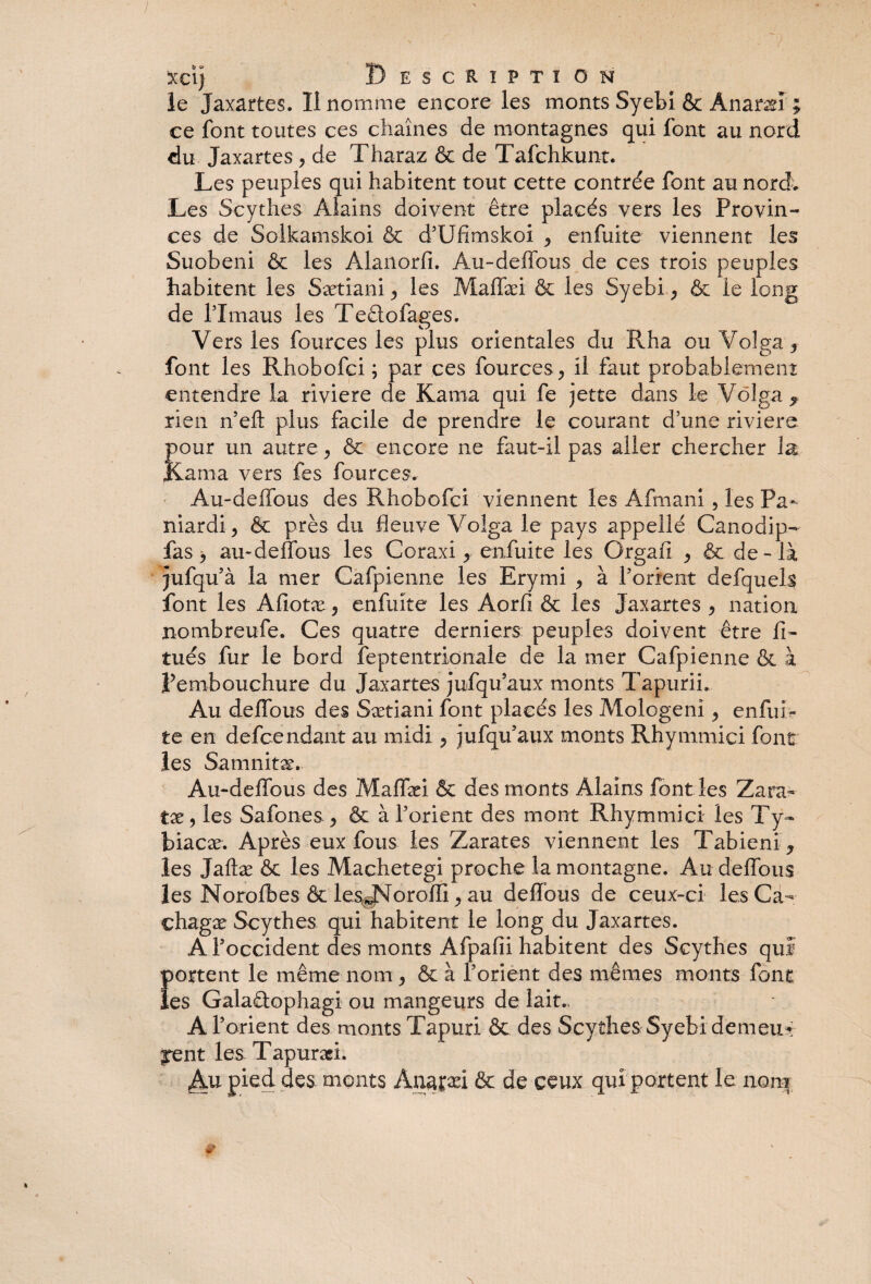 1 xcij Description le Jaxartes. Il nomme encore les monts Syebi 6c Ànaræi ; ce font toutes ces chaînes de montagnes qui font au nord du Jaxartes , de Tharaz & de Tafchkunt. Les peuples qui habitent tout cette contrée font au nord. Les Scythes Âlains doivent être placés vers les Provin¬ ces de Solkamskoi & d’Ufimskoi ^ enfuite viennent les Suobeni & les Alanorfi. Au-deffous de ces trois peuples habitent les Sætiani les Maffæi & les Syebi , & le long de rimaus les Te&ofages. Vers les fources les plus orientales du Rha ou Volga 3 font les Rhobofci ; par ces fources ^ il faut probablement: entendre la riviere de Kama qui fe jette dans le Volga f rien n’eft plus facile de prendre le courant d’une riviere pour un autre ^ & encore ne faut-il pas aller chercher la Kama vers fes fources. Au-deffous des Rhobofci viennent les Âfmani , les Pa- mardi, & près du fleuve Volga le pays appellé Canodip- fas > au-deffous les Coraxi y enfuite les Orgafi , & de- là jufqu’à la mer Cafpienne les Eryrni , à l’orient defquels font les Afiotæ , enfuite les Aorfi & les Jaxartes , nation nombreufe. Ces quatre derniers peuples doivent être fi- tués fur le bord feptentrionale de la mer Cafpienne & à Pembouchure du Jaxartes jufqu’aux monts Tapurii, Au deffous des Sætiani font placés les Mologenî, enfuff te en defcendant au midi , jufqu’aux monts Rhymmici font les Samnitæ. Au-deffous des Maffæi & des monts Âlains font les Zara- tx 5 les Safones , & à l’orient des mont Rhymmici les Ty~ biacæ. Après eux fous les Zarates viennent les Tabieni j les Jaftæ & les Machetegi proche la montagne. Au deffous les Norofbes & les^orofli, au deffous de ceux-ci lesCa- chagæ Scythes qui habitent le long du Jaxartes. A l’occident des monts Afpafii habitent des Scythes qui portent le même nom, & à l’orient des mêmes monts font les GalaRophagi ou mangeurs de lait., A l’orient des monts Tapuri ôt des Scythes Syebi demeu* jrent les Tapuræi. Au pied des monts Anaçæi & de ceux qui portent le nom m