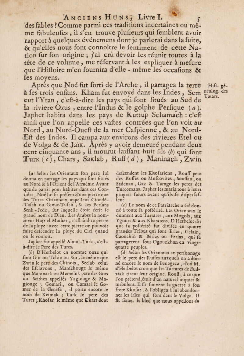 Anciens H ü N s, Livre I. * y des fables ? Comme parmi ces traditions incertaines ou mê- me fabuleufes * il s’en trouve plufieurs qui femblent avoir rapport à quelques événemens dont je parlerai dans la fuite* & qu elles nous font connoître le fentiment de cette Na¬ tion fur fon origine ; j’ai crû devoir les réunir toutes à la tête de ce volume * me réfervant à les expliquer à mefure que l’Hiftoire m’en fournira d’elle - même les occasions & les moyens. Après que Noé fut forti de l’Arche * il partagea la terre Hift. gé- à fes trois enfans. Kham fut envoyé dans les Indes * Sem <*cs eut l’Yran * c’eft-à-dire les pays qui font fitués au Sud de la riviere Oxus * entre l’Indus & le golphe Perfique ( a ). Japhet habita dans les pays de Kuttup Schamach : c’eft ainfi que l’on appelle ces vaftes contrées que l’on voit au Nord * au Nord-Oueft de la mer Cafpienne * & au Nord- Eft des Indes. Il campa aux environs des rivières Etel ou de Volga & de JaÏK. Après y avoir demeuré pendant deux cent cinquante ans * il mourut lailfant huit fils {h) qui font tTurK ( c ) * Chars * SaKlab * RulT ( à ) ? Maninach * Zwin (df Scion les Orientaux fon pere lui donna en partage les pays qui font fitués au Nord & à l’Orient de f Arménie. Avant que de partir pour habiter dans ces Con¬ trées , Noé lui fit préfent d’une pierre que les Turcs Orientaux appellent Gioudé- Tafch ou Giour-Tufch , & les Perfans Senk-Jede, fur laquelle étoit écrit le grand nom de Dieu. Les Arabes la nom¬ ment Hajr el Mathar 3 c’eft-à-dire pierre de la pluye : avec cette pierre on pouvoir faire defeendre la pluye du Ciel quand on le vouloit. Japbet fut appelle Aboul-Turk , c’eft- à-dire le Pere des Turcs. (b) D’Herbelot en nomme orne qui font Gin ou Tchin ou Sin , le même que in le pere des Chinois, Seclab celui des Efclavons , Manfchouge le même que Maninack ou Mameluk pere des Gots ou Scitbes appelles Yagiouge Sc Ma- giouge 3 Gomari, ou Camari le Co¬ rner de la Genêfe , il porte encore le nom de Keimak 5 Turk le pere des Turcs 3 Khofar le même que Chars dont defeendent les Khofariens , Rouff pere des Ruffes ou Mofcovites , Soulfan , ou Sadenan, Gaz & Tarage les peres des Turcomans. Japhet les maria tous à leurs propres foeurs avant qu’ils -fe difperfaf- fent. (c) Le nom de ce Patriarche a été don¬ né à toute fa poftérité. Les Orientaux le donnent aux Tartares, aux Mogols, aux YgoursÔt aux Khataiens. D’Herbelot dit que fa poftérité fut divifée en quatre grandes Tribus qui font Erlat, Gelair, Caouchin 5c Berlas ou Perlas, qui fe partagèrent fous Ogouzkhan en vingt- quatre peuples. (d Scion les Orientaux ce perfonnage eft le pere des Ruffes auxquels on a don¬ né encore le nom de Benagcca , d’011 M. d’Herbelot croit que les Tartares de Bud- ziak tirent leur origine. Rouff, à ce que l’on prétend,étoit d’un naturel inquiet & turbulent. Il fit fouvent la guerre à fon frère Khofar & l’obligea à lui abandon¬ ner les 1 fies qui font dans le Volga. Il fit femçr le bled que nous appelions d$ c