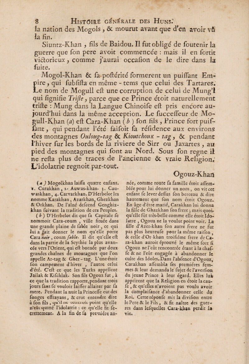 la nation des Mogols , & mourut avant que d'en avoir vfi la fin. Siuntz-Khan > fils de Baidou. Il fut obligé de foutenir la guerre que fon pere avoit commencée : mais il en fortit victorieux} comme j'aurai occafion de le dire dans la fuite. Mogol-Khan & fa poftérité formèrent un piaffant Eith pire , qui fubfifla en même - tems que celui des Tartares. Le nom de Mogull effc une corruption de celui de Mung’l qui fignifie Trijîe, parce que ce Prince étoit naturellement trille : Mung dans la Langue Chinoife elt pris encore au¬ jourd’hui dans la même acception. Le fuccelfeur de Mo- gull-Khan (a) eft Cara-Khan ( b ) fon fils > Prince fort puif- faut y qui pendant l’été faifoit fa réfidence aux environs des montagnes Ouloug-tag & Kioutchoux - tag > & pendant l’hiver fur les bords de la riviere de Sirr ou Jaxartes , au pied des montagnes qui font au Nord. Sous fon régné il ne relia plus de traces de l’ancienne & vraie Religion; L’idolâtrie regnoit par-tout. Ogouz-Khan ( a ) Mogolkhan lailfa quatre enfans. s. Curakhan, z* Auwas-khan* 3. Cau- waskhan, 4. Carvarkhan. D’Herbelotles nomme Karakhan, Azarkhan, Ghezkhan & Orkhan, De l’aîné defcend Genghiz- Jchan fuivant la tradition de ces Peuples. ( b ) D’Herbelot dit que fa Capitale le nommoit Cara-coum , ville lîtuée dans line grande plaine de fable noir , ce qui lui a fait donner le nom qu’elle porte CarawwV , conm fable. Il dit qu’elle eft dans la partie de la Scythie la plus avan¬ cée vers l’Orient, qui eft bornée par deux grandes chaînes de montagnes que l’on appelle Ar-tag & Gher-tag. L’une étoit fon campement d’hiver , l’autre celui d’été. C’eft ce que les Turks appellent Jailak & Kifchlak. Son fils Ogouz fut, à ce que la tradition rapporte,pendant trois jours fans fe vouloir laifier allaiter par fa mere. Pendant la nuit la Princelfe eut des fonges effrayans, Sc crut entendre dire à fon fils , qu’il ne icuciuic point qu’elle n’eût quitté l’idolâtrie : ce qu’elle fit fe- crçttement. A la fia de fa première an¬ née, comme toute fa famille étoit affem- blée pour lui donner un nom , on vit cet enfant fe lever deflus fon berceau & dire hautement que fon nom étoit Ogouz, En âge d’être marié, Carakhan lui donna la fille de Ghazkhan fon frere 3 mais quoi¬ qu’elle fut très-belle comme elle étoit Ido¬ lâtre , Ogouz ne la voulut point voir. La fille d’Azer-khan fon autre frere ne fut pas plus heureufe pour la même raifon & celle d’Or-khan troifiéme frere deCa- ra-khan auroit éprouvé le même fort fi Ogouz ne l’eût rencontrée étant à la chafi- fe & ne l’eût engagée à abandonner le culte des Idoles. Dans l’abfence d’Ogouz, Carakhan alfembla fes premières fem¬ mes & leur demanda le fujet de l’averfion du jeune Prince à leur égard. Elles lu^ apprirent que la Religion en étoit lacau- fe , & qu’elles n a voient pas voulu avoir la complaifance d’abandonner celle du Roi. Cette réponfe mit la divifion entre le Pere & le fils , & fit naître des guer-* res dans lefqueües Çara-khan perdit la vie»