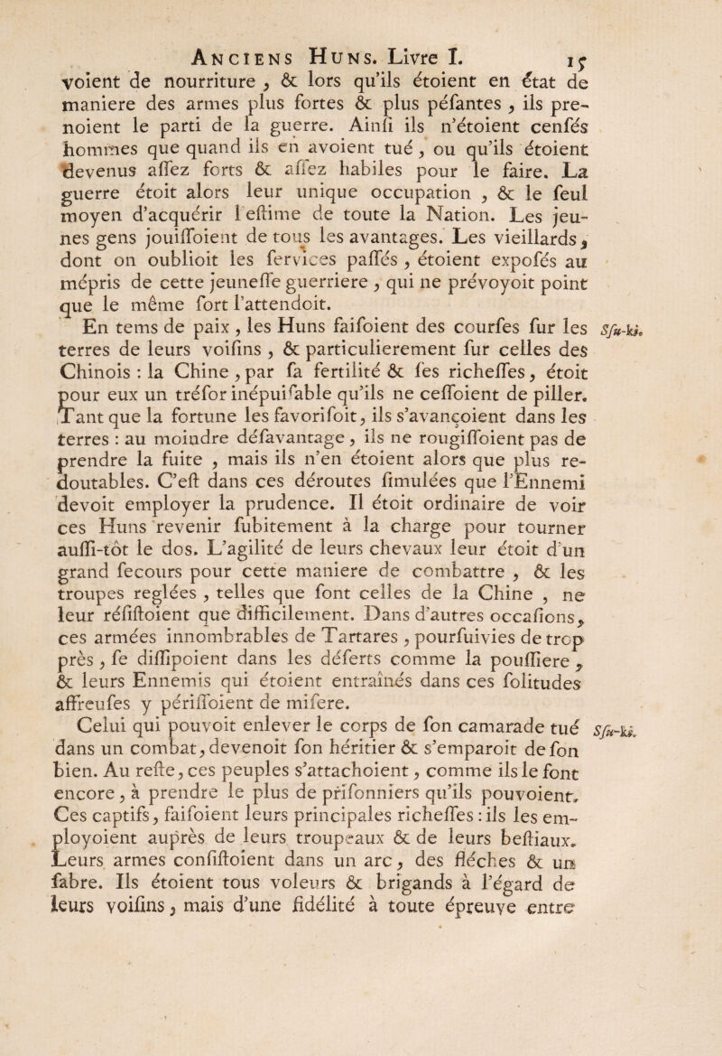 voient de nourriture , & lors qu’ils étoient en état de maniéré des armes plus fortes & plus péfantes ^ ils pre- noient le parti de la guerre. Ain fi ils n’étoient cenfés hommes que quand ils en avoient tué , ou qu’ils étoient devenus allez forts & afiez habiles pour le faire. La guerre étoit alors leur unique occupation , & le feul moyen d’acquérir 1 eftime de toute la Nation. Les jeu¬ nes gens jouiffoient de tous les avantages. Les vieillards , dont on oublioit les fervices paffés ^ étoient expofés au mépris de cette jeunefle guerriere , qui ne prévoyoit point que le même fort l’attendoit. En tems de paix, les Huns faifoient des courfes fur les s/u-H, terres de leurs voifins , & particulièrement fur celles des Chinois : la Chine , par fa fertilité & fes richelfes, étoit Ç)ur eux un tréfor inépuisable qu’ils ne ceffoient de piller. ant que la fortune les favorifoit ils s’avançoient dans les terres : au moindre défavantage, ils ne rougiffoient pas de prendre la fuite ? mais ils n’en étoient alors que plus re¬ doutables. C’eft dans ces déroutes fimulées que l’Ennemi devoir employer la prudence. Il étoit ordinaire de voir ces Huns revenir fubitement à la charge pour tourner aulfi-tôt le dos. L’agilité de leurs chevaux leur étoit d'un grand fecours pour cette maniéré de combattre > & les troupes réglées ? telles que font celles de la Chine , ne leur réfiftoient que difficilement. Dans d’autres occafions^ ces armées innombrables de Tartares > pourfuivies de trop près y fe diffipoient dans les déferts comme la poufïiere 7 & leurs Ennemis qui étoient entraînés dans ces folitudes affreufes y périffoient de mifere. Celui qui pouvoir enlever le corps de fon camarade tué sfi-ik dans un combat ^ de venoit fon héritier & s’emparoit de fon bien. Au refte y ces peuples s’attachoient , comme ils le font encore , à prendre le plus de prifonniers qu’ils pouvoient. Ces captifs 5 faifoient leurs principales richeffes : ils les em~ ployoient auprès de leurs troupeaux & de leurs belîîaux. Leurs armes confiftoient dans un arc, des flèches & un fabre. Ils étoient tous voleurs & brigands à l’égard de leurs voifins 2 mais d’une fidélité à toute épreuve entre