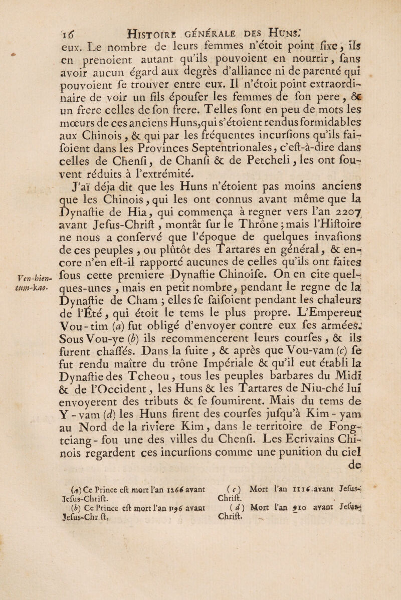 eux. Le nombre de leurs femmes n’étoit point fixe, ils en prenoient autant qu’ils pouvoient en nourrir , fans avoir aucun égard aux degrés d’alliance ni de parenté qui pouvoient fe trouver entre eux. Il n’étoit point extraordi¬ naire de voir un fils époufer les femmes de fon pere , &C un frere celles de fon frere. Telles font en peu de mots les mœurs de ces anciens Huns,qui s’étoient rendus formidables aux Chinois , & qui par les fréquentes incurfions quils fai- foient dans les Provinces Septentrionales, c’eft-à-dire dans celles de Chenfi, de Chanfi & de Petcheli, les ont fou- vent réduits à l’extrémité. J’aï déjà dit que les Huns n’étoient pas moins anciens que les Chinois, qui les ont connus avant même que la Dynaftie de Hia, qui commença à regner vers l’an 2207 avant Jefus-Chrift , montât fur le Thrône ; mais l’Hiftoire ne nous a confervé que l’époque de quelques invafions de ces peuples , ou plûtôt des Tartarês en général, & en¬ core n’en eft-il rapporté aucunes de celles qu’ils ont faites Ven-hUn- fous cette première Dynaftie Chinoife. On en cite quel- mm-ka<?- ques-unes , mais en petit nombre, pendant le régné de la Dynaftie de Cham ; elles fe faifoient pendant les chaleurs de l’Été, qui étoit le tems le plus propre. L’Empereur Vou-tim (a) fut obligé d’envoyer contre eux fes armées. Sous Vou-ye (b) ils recommencèrent leurs courfes , & ils furent chaffés. Dans la fuite , & après que Vou-vam (c) fe fut rendu maître du trône Impériale & qu’il eut établi la Dynaftie des Tcheou, tous les peuples barbares du Midi ôc de l’Occident, les Huns & les Tartarês de Niu-ché lu! envoyèrent des tributs & fe fournirent. Mais du tems de Y - vam (d) les Huns firent des courfes jufqu’à Kim - yam au Nord de la rivîere Kim, dans le territoire de Fong- tciang- fou une des villes du Chenfi. Les Ecrivains Chi¬ nois regardent ces incurfions comme une punition du ciel de (*) Ce Prince eft mort Fan 1166 avant (c) Mort l’an ni 6 avant Jefus~ Jefus-Chrift. Chrift. {b) Ce Prince eft mort l’an avant (d) Mort l’an $10 ayant Jefus-Chr ft, Chrift. ^
