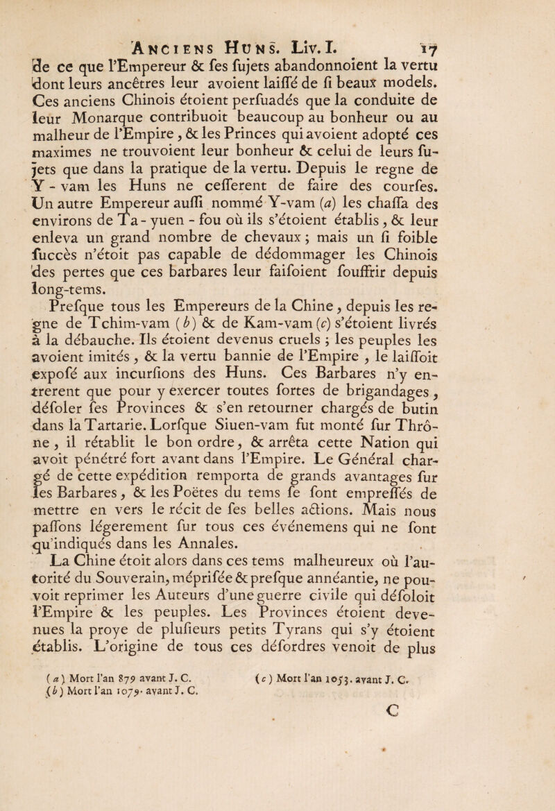 de ce que l’Empereur & fes fujets abandonnolent la vertu !dont leurs ancêtres leur avoient laifîe de fi beaux models. Ces anciens Chinois étoient perflxadés que la conduite de leur Monarque contribuoit beaucoup au bonheur ou au malheur de l’Empire, Ôcles Princes qui avoient adopté ces maximes ne trouvoient leur bonheur Ôc celui de leurs fu¬ jets que dans la pratique de la vertu. Depuis le régné de Y - vam les Huns ne celferent de faire des courfes. Un autre Empereur aufli nommé Y-vam (a) les chafla des environs de Ta - yuen - fou où ils s’étoient établis > & leur enleva un grand nombre de chevaux ; mais un fi foible iùccès n’étoit pas capable de dédommager les Chinois des pertes que ces barbares leur faifoient fouffrir depuis long-tems. Prefque tous les Empereurs de la Chine > depuis les ré¬ gné de T ch im--va ni (b) ôc de K arm vam (c) s’étoient livrés à la débauche. Ils étoient devenus cruels ; les peuples les avoient imités , 6c la vertu bannie de l’Empire > le laifibit expofé aux incurfions des Huns. Ces Barbares n’y en¬ trèrent que pour y exercer toutes fortes de brigandages ^ défoler fes Provinces 6c s’en retourner chargés de butin dans laTartarie. Lorfque Siuen-vam fut monté fur Thrô- ne, il rétablit le bon ordre> ôc arrêta cette Nation qui avoit pénétré fort avant dans l’Empire. Le Général char¬ gé de cette expédition remporta de grands avantages fur les Barbares * ôc les Poëtes du tems fe font empreffés de mettre en vers le récit de fes belles aêtions. Mais nous paffons légèrement fur tous ces événemens qui ne font qu'indiqués dans les Annales. La Chine étoit alors dans ces tems malheureux où l’au¬ torité du Souverain., méprifée ôc prefque annéantie,, ne pou- voit reprimer les Auteurs d’une guerre civile qui défoloit l’Empire ôc les peuples. Les Provinces étoient deve¬ nues la proye de plufieurs petits Tyrans qui s’y étoient établis. L’origine de tous ces défordres venoit de plus ( a ) Mort l’an 879 avant J. C. {b) Mort l’an 107^* ayant J. C» ( c ) Mort l’an 107$. ayant J. C. c