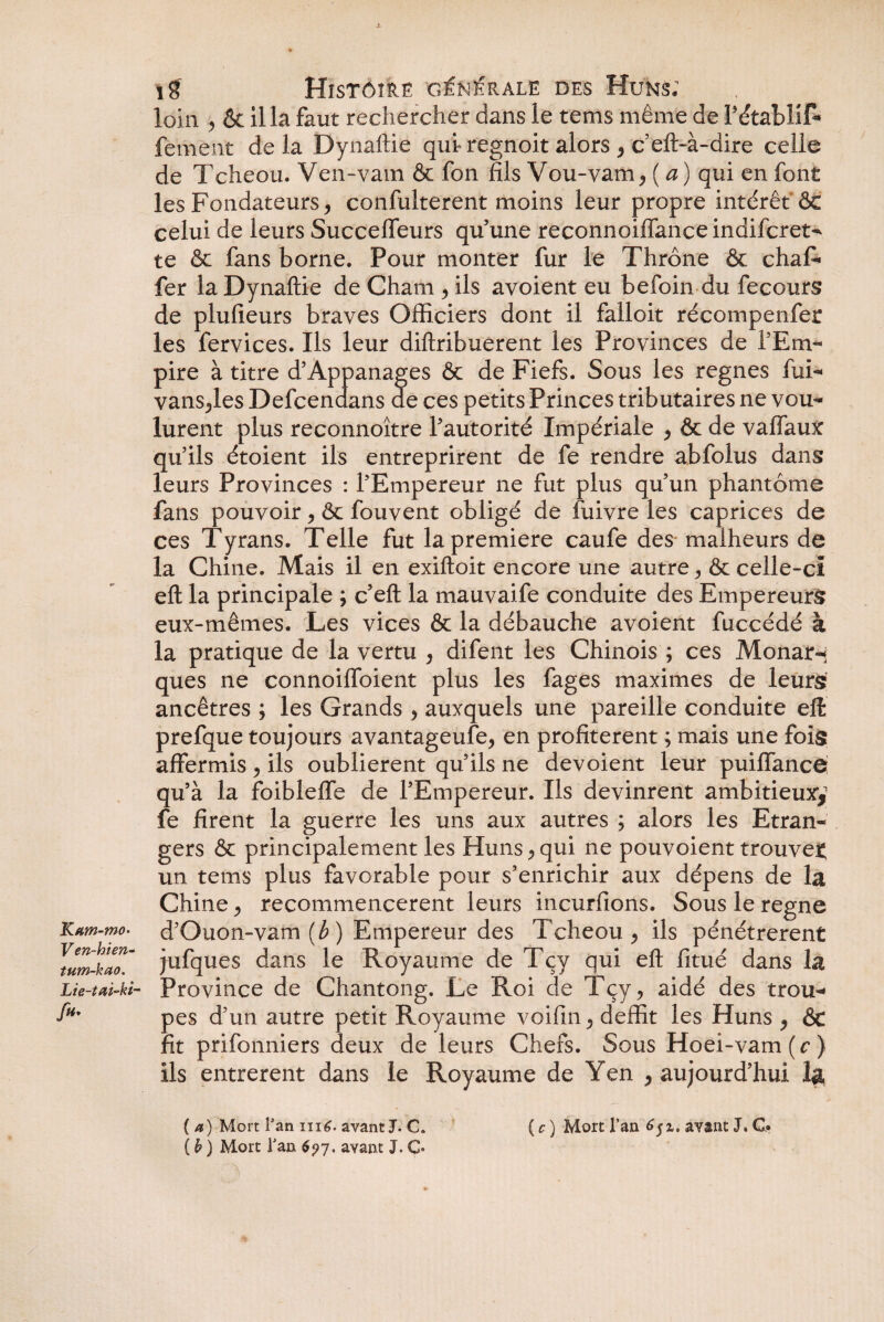 «! i8 Histoire générale des Huns; loin 5 & ilia faut rechercher dans le tems même de PétablIR fenient delà Dynaftie qui» regnoit alors , c’eft-à-dire celle de Tcheou. Ven-vam & fon fils Vou-vam, ( a) qui en font les Fondateurs, confulterent moins leur propre intérêt & celui de leurs Succeffeurs qu’une reconnoiffance indifcret- te & fans borne. Pour monter fur le Thrône & chaR fer la Dynaftie de Cham , ils avoient eu befoin du fecours de plufieurs braves Officiers dont il falloit récompenfer les fervices. Ils leur diftribuerent les Provinces de l’Em¬ pire à titre d’Appanages & de Fiefs. Sous les régnés fui- vans,les Defcendans de ces petits Princes tributaires ne vou¬ lurent plus reconnoître l’autorité Impériale , & de vaffaux qu’ils étoient ils entreprirent de fe rendre abfolus dans leurs Provinces : l’Empereur ne fut plus qu’un phantôme fans pouvoir , & fouvent obligé de fuivre les caprices de ces Tyrans. Telle fut la première caufe des malheurs de la Chine. Mais il en exiftoit encore une autre, & celle-ci eft la principale ; c’eft la mauvaife conduite des Empereurs eux-mêmes. Les vices & la débauche avoient fuccédé à la pratique de la vertu , difent les Chinois ; ces Monar-i ques ne connoiffoient plus les fages maximes de leurs ancêtres ; les Grands , auxquels une pareille conduite eft prefque toujours avantageufe, en profitèrent ; mais une fois affermis , ils oublièrent qu’ils ne dévoient leur puiffancé qu’à la foibleffe de l’Empereur. Ils devinrent ambitieuxy fe firent la guerre les uns aux autres ; alors les Etran¬ gers & principalement les Huns, qui ne pouvoient trouve* un tems plus favorable pour s’enrichir aux dépens de la Chine , recommencèrent leurs incurfions. Sous le régné d’Guon-vam (b) Empereur des Tcheou , ils pénétrèrent \um-hao' jufques dans le Royaume de Tçy qui eft fi tué dans la Lie-taM- Province de Chantong. Le Roi de Tçy, aidé des trou- fi*' pes d’un autre petit Royaume voifin, deffit les Huns , &c fit prifonniers deux de leurs Chefs. Sous Hoei-vam ( c ) Ils entrèrent dans le Royaume de Yen , aujourd’hui la, ( a) Mort Fan ni6. avant J. C. ( c ) Mort l’an avant J, G» ( b ) Mort Fan 6?y. avant J. C*