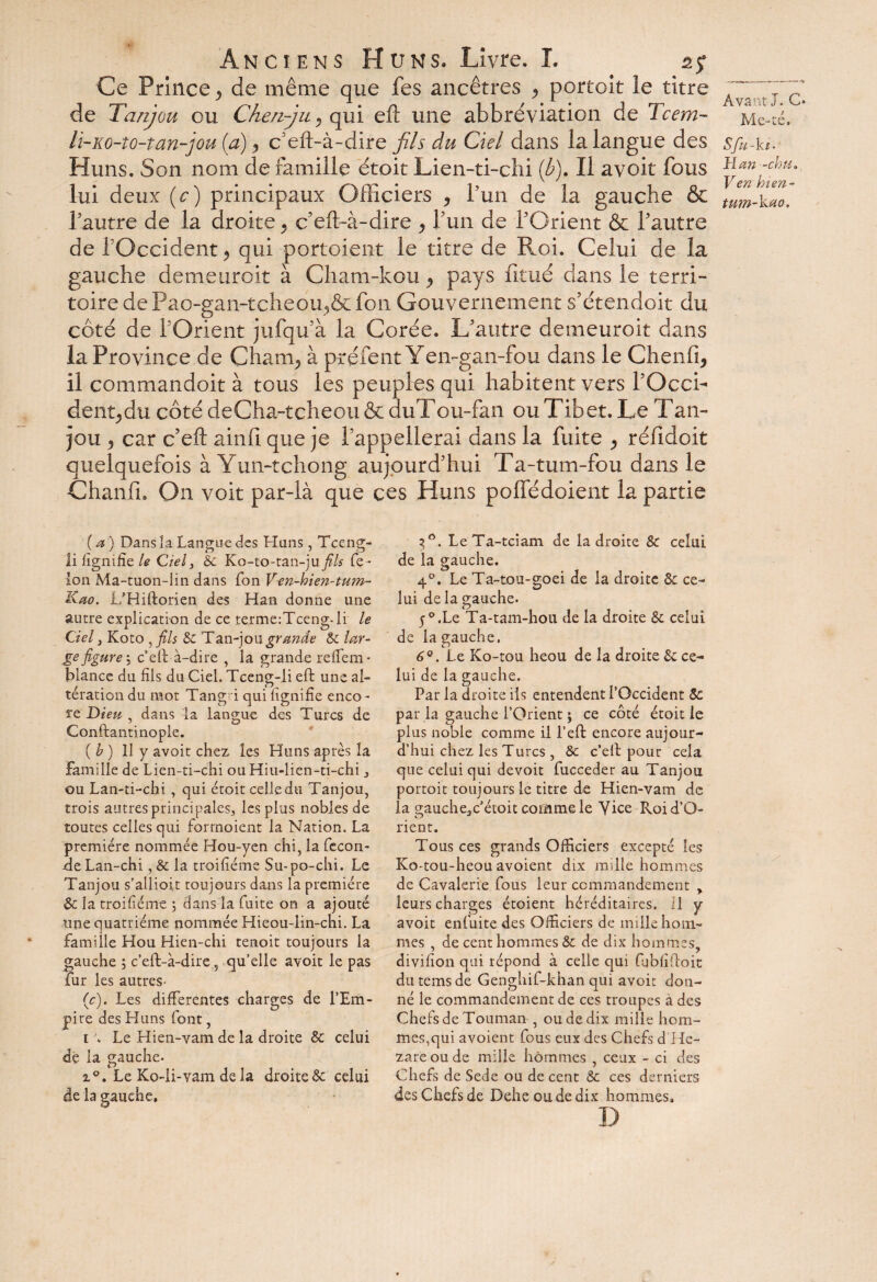 Ce Prince , de même que fes ancêtres , portoit le titre de Tanjou ou Che/i-ju* qui eft une abbréviation de Tcem- li-Ko-to-tan-jou (a), c’eft-à-dire fils du Ciel dans la langue des Huns. Son nom de famille étoit Lien-ti-chi {b). Il avoit fous lui deux (c) principaux Officiers , l’un de la gauche & Pautre de la droite , c’eft-à-dire , Pun de l'Orient & Pautre de P'Occident * qui portoient le titre de Roi. Celui de la gauche demeuroit à Cham-kou, pays fitué dans le terri¬ toire dePao-gan-tcheoiç&fon Gouvernement s'étendait du côté de POrient jufqu à la Corée. L'autre demeuroit dans la Province de Cham, à préfent Yen-gan-fou dans le Chenil, il commandoit à tous les peuples qui habitent vers POcci- dent,du côté deCha-tcheou & duT ou-fan ou Tibet. Le T an- jou , car c’eft ainfi que je l'appellerai dans la fuite , réildoit quelquefois à Yun-tchong aujourd'hui Ta-tum-fou dans le Chanffi On voit par-là que ces Huns poffédoient la partie Avant J. C* Me-té. Sfu-ki' Man -chu. Ven bien- tum-kao. (a) Dans la Langue des Huns, Tceng- li lignifie le Ciel 3 Sc Ko-to-tan-ju fils fé ¬ lon Ma-tuon-lin dans fon Ven-bien-tum- Kao. L’Hiftorien des Han donne une autre explication de ce terme:Tceng-li le Ciel 3 Koto , fils Sc Tan-jou grande Sc lar¬ ge figure'y c’eft à-dire , la grande reffem- blance du fils du Ciel. Tceng-li eft une al¬ tération du mot Tangri qui lignifie enco - re Dieu , dans la langue des Turcs de Conftantinople. {b) 11 y avoit chez les Huns après la Famille de Lien-ti-chi ouHiu-lien-ti-chi 3 ou Lan-ti-chi, qui étoit celle du Tanjou, trois autres principales, les plus nobles de toutes celles qui forrnoient la Nation. La première nommée Hou-yen chi, la fécon¬ dé Lan-chi, Sc la troifiéme Su-po-chi. Le Tanjou s’allioit toujours dans la première Sc la troifiéme 3 dans la fuite on a ajouté une quatrième nommée Hieou-lin-chi. La famille Hou Hien-chi tenoit toujours la gauche 5 c’eft-à-dire , qu’elle avoit le pas fur les autres- (c). Les differentes charges de i’Em- pire des Huns font, 1 . Le Hien-vam de la droite & celui de la gauche. z°. Le Ko-li-vam de la droite & celui de la gauche. 3°. LeTa-tciam de la droite Sc celui de la gauche. 4°. Le Ta-tou-goei de la droite & ce¬ lui de la gauche. 5°.Le Ta-tam-hou de la droite & celui de la gauche. 6°. Le Ko-tou heou de la droite & ce¬ lui de la gauche. Par la droite ils entendent l’Occident Sc par la gauche l’Orient ; ce côté étoit le plus noble comme il l’eft encore aujour¬ d’hui chez les Turcs , & c’eft pour cela que celui qui devoit fuccedèr au Tanjou portoit toujours le titre de Hien-vam de la gauche3c étoit comme le Vice Roid’O- rient. Tous ces grands Officiers excepté les Ko-tou-heou avoient dix mille hommes de Cavalerie fous leur commandement , leurs charges étaient héréditaires, il y avoit en fuite des Officiers de mille hom¬ mes , de cent hommes Sc de dix hommes, divifîon qui répond à celle qui fubfiftoit du tems de Genghif-khan qui avoit don¬ né le commandement de ces troupes à des Chefs de Touman , ou de dix mille hom¬ mes,qui avoient fous eux des Chefs d He~ zareoude mille hommes , ceux - ci des Chefs de Sede ou de cent Sc ces derniers des Chefs de Dehe ou de dix hommes. D