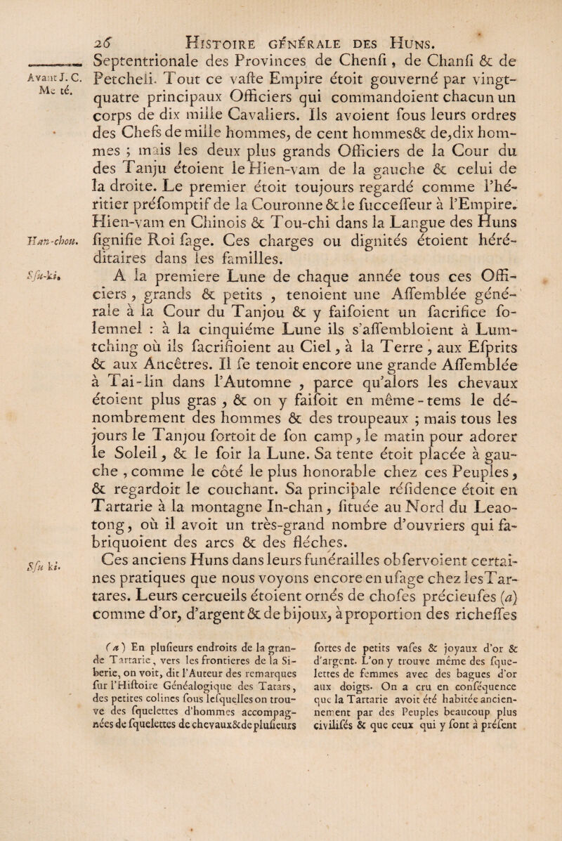 Mc té. Jïj-m-choté. 26 Histoire générale des Huns. Septentrionale des Provinces de Chenfi, de Chanfi & de Petcheli. Tout ce vafte Empire étoit gouverné par vingt- quatre principaux Officiers qui com'mandoïent chacun un corps de dix mille Cavaliers. Ils avoient fous leurs ordres des Chefs de mille hommes, de cent hommesôc de,dix hom¬ mes ; mais les deux plus grands Officiers de la Cour du des f anjti étoient le Hien-vam de la gauche 6e celui de la droite. Le premier étoit toujours regardé comme l’hé¬ ritier préfomptif de la Couronne & le fucceffeur à l’Empire. Hie n-vam en Chinois ôc Tou-chi dans la Langue des Huns fignifie Roi fage. Ces charges ou dignités étoient héré¬ ditaires dans les familles. A la première Lune de chaque année tous ces Offi¬ ciers ? grands 6c petits , tenoient une Affembiée géné¬ rale à la Cour du Tanjou 6c y faifoient un facrifice fo¬ ie mnei : à la cinquième Lune ils s’affembloient à Lum- tching où ils facrifioient au Ciel , à la Terre , aux Efprits & aux Ancêtres. Il fe tenoit encore une grande Affembiée à l’ai-lin dans T Automne , parce qif alors les chevaux étoient plus gras , & on y faifoit en même - tems le dé¬ nombrement des hommes & des troupeaux ; mais tous les jours le Tanjou fortoit de fon camp , le matin pour adorer le Soleil, 6c le foir la Lune. Sa tente étoit placée à gau¬ che , comme le côté le plus honorable chez ces Peuples , ôc regardoit le couchant. Sa principale réfidence étoit en Tartarie à la montagne In-chan, fituée au Nord du Leao- tong, où il avoit un très-grand nombre d’ouvriers qui fa- briquoîent des arcs 6c des flèches. Ces anciens Huns dans leurs funérailles obfervoient certai¬ nes pratiques que nous voyons encore enufage chezlesTar- tares. Leurs cercueils étoient ornés de chofes précieufes (a) comme d’or, d’argent 6c de bijoux* à proportion des richeffes ( a ) En plufieurs endroits de la gran¬ de Tartarie, vers les frontières de la Si¬ bérie, 011 voit, dit l’Auteur des remarques fur i’Hiftoi te Généalogique des Tatars, des petites colines fous lefquelleson trou¬ ve des fquelettes d’hommes accompag¬ nées de fquelettes de cheyaux&deplulîeurs fortes de petits vafes & joyaux d’or & d’argent. L’on y trouve même des fque¬ lettes de femmes avec des bagues d’or aux doigts. On a cru en conféquence que la Tartarie avoit été habitée ancien¬ nement par des Peuples beaucoup plus çiviiifés 8c que ceux qui y font à préfent