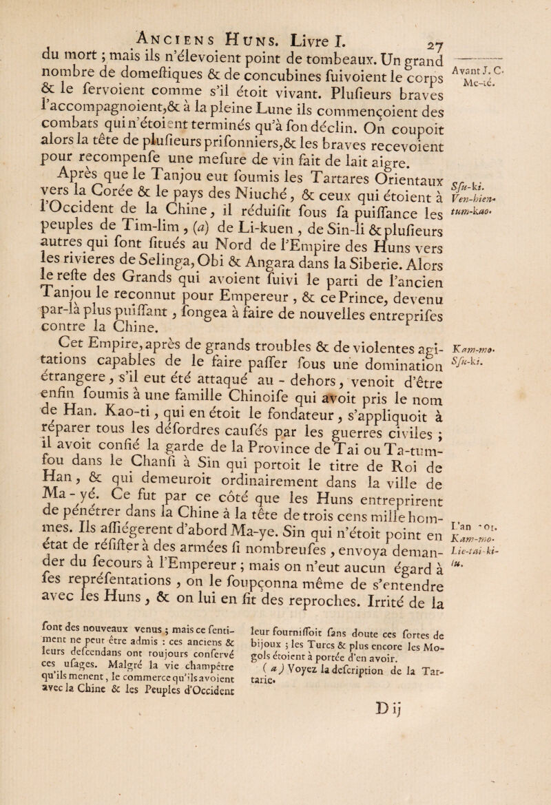du mort ; mais iis n’élevoient point de tombeaux*. Un grand nombre de domefliques & de concubines fuivoientle corps &le fervoient comme s’il étoit vivant. Plufieurs braves accompagnoient^ôc a la pleine Lune ils commencoient des combats quin etoient terminés qu’à fon déclin. On coupoit alors la tête de plufieurs prifonniers^ôc les braves recevoient pour recompenfe une mefure de vin fait de lait aigre. Apres que le Tanjou eut fournis les Tartares Orientaux vers la Coree & le pays des Niuché 5 & ceux qui étoient à I Occident de la Chine ^ il réduifit fous fa puilfance les peuples de Tim-lim ? (a) de Li-kuen ? de Sin-li & plufieurs autres qui font fitues au Nord de l'Empire des Huns vers les rivières de Selinga.pbi & Angara dans la Sibérie. Alors le relie des Grands qui avoient fuivi le parti de l’ancien anjoime reconnut pour Empereur , & ce Prince^ devenu par-la plus puiffant, fongea à faire de nouvelles entreprifes contre la Chine. Cet Empire, apres de grands troubles & de violentes agi¬ tations capables de le faire palier fous une domination étrangère y s il eut ete attaqué au - dehors > venoit d’être enfin fournis a une famille Chinoife qui avoit pris le nom de Han. Kao-ti, qui en étoit le fondateur> s’appliquoit à réparer tous les defordres caufés par les guerres civiles ; il avoir confié la garde de la Province deTai ouTa-tum- tou dans le Chanfi à Sin qui portoit le titre de Roi de Han, & qui demeuroit ordinairement dans la ville de Ma-^ye. Ce fut par ce côté que les Huns entreprirent de pénétrer dans la Chine à la tête de trois cens mille hom¬ mes. Ils affiégerent d’abord Ma-ye. Sin qui n’étoit point en état de réfilter à des armées fi nombreufes , envoya deman- der du fecours à l’Empereur ; mais on n’eut aucun égard à tes repréfentations > on le foupçonna même de s’entendre avec les Huns} ôc on lui en fit des reproches. Irrité de la font des nouveaux venus ; mais ce fenti- ment ne peur être admis : ces anciens & leurs defeendans ont toujours confervé ces ufages. Malgré la vie champêtre qu’ils mènent, le commerce qu’ils avoient avec la Chine Ôc les Peuples d’Occident leur fournifloit fans doute ces fortes de bijoux ; les Turcs & plus encore les Mo- gols étoient à portée d’en avoir. ( a) Voyez ladefeription de la Tar» tarie. D ij Avant J. G- Me-ié. Sfu-ki. Ven-bien* tum-kao' Kam-mo- Sfu-ki. l’an -Or. Kam-mo- Lie-tmki- lu.